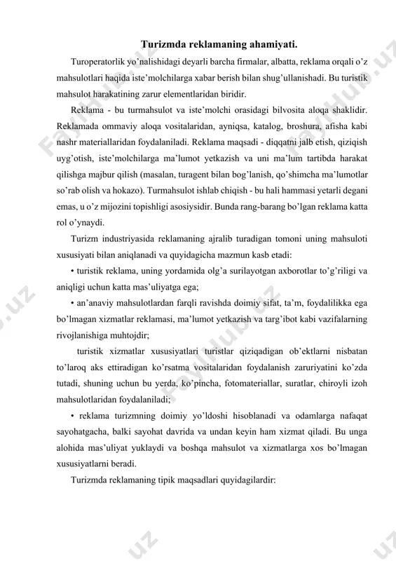 gan xususiyatlarni beradi. turizmda reklamaning tipik maqsadlari quyidagilardir: axborotlilik: • mahsulot haqida ma’lumot berish; • mahsulot imidjini shakllantirish; • firma imidjini shakllantirish; •firma faoliyati to’g’risidagi tasavurlarni shakllantirish. ishontiruvchi: • mahsulotni sotib olishga undash; • sotishlarni amalga oshirish; • mahsulotga munosabatni o’zgartirish; • raqobatning teskari ta’siri. eslatuvchi: • xabardorlik va talabni qo’llab-quvatlash; • imidjni tasdiqlash. shu bilan birga reklama faoliyati to’g’ri olib borilishi va unga qo’yiladigan qonuniy talablarga qat’iy mos kelishi lozim. turoperator reklama faoliyatining me’yoriy asosini turizmda reklamani tartibga solib turuvchi quyidagi qonunchilik hujjatlari tashkil qiladi: 1. o’zbekiston respublikasining "reklama to’g’risida"gi qonuni mahsulotlar, ishlar va xizmatlar bozorlarida reklamani ishlab chiqish, joylashtirish va tarqatish jarayonlarida yuzaga keladigan munosabatlarni tartibga solib turadi. shu qonunning 3-bandida, o’zbekiston respublikasining reklama to’g’risdagi qonunchiligi ushbu qonun va shunga muvofiq qabul qilingan boshqa qonunlardan tashkil topishi nazarda tutilgan. reklamani ishlab chiqish, joylashtirish va tarqatish jarayonlarida yuzaga keladigan munosabatlar, shuningdek, o’zbekiston respublikasi prezidenti farmonlari va ijroiya hokimiyati organlarining …