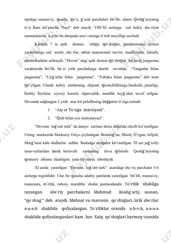 ususiyatlarini kuzatish qadimgi she`riyatimizda jiddiy shakllanish va rivojlanish jarayoni boshlanganidan dalolat beradi. bularning bari olimni o`z davrining hamma zamonlarning buyuk adabiyotshunos olimi deb atashga huquq beradi. mahmud qoshg`ariyning islomdan ilgarigi va ilk islom davri turkiy madaniyat obidalarini tadqiq etish, to`plash va avlodlarga yetkazib berishdagi xizmatlari nihoyatda ulkandir. uning tarix, etnografiya, tarix-jug`rofiya xususidagi bilim doirasi, til va adabiyot sohasidagi qomusiy salohiyati, tadqiq qudrati bugungi kunda ham hayratlanarli darajada edi. foydalanilgan adabiyotlar: 1. mahmud qoshg`ariy. “devonu lug`otit turk”. toshkent, 1960-1961-1963 yillar. tarjimon va nashrga tayyorlovchi: s.m.mutalibov. 2. aziz qayumov. “qadimiyat obidalari”. t., 1971. 3. natan mallayev. “o`zbek adabiyoti tarixi”. 1-kitob. t., 1976. 4. “ma`naviyat yulduzlari”. t., 2001, 124-129-betlar. 5. a.hayitmetov. “adabiy merosimiz ufqlari”. t., 1997, 176-178-betlar. 6. www.ziyonet.uz