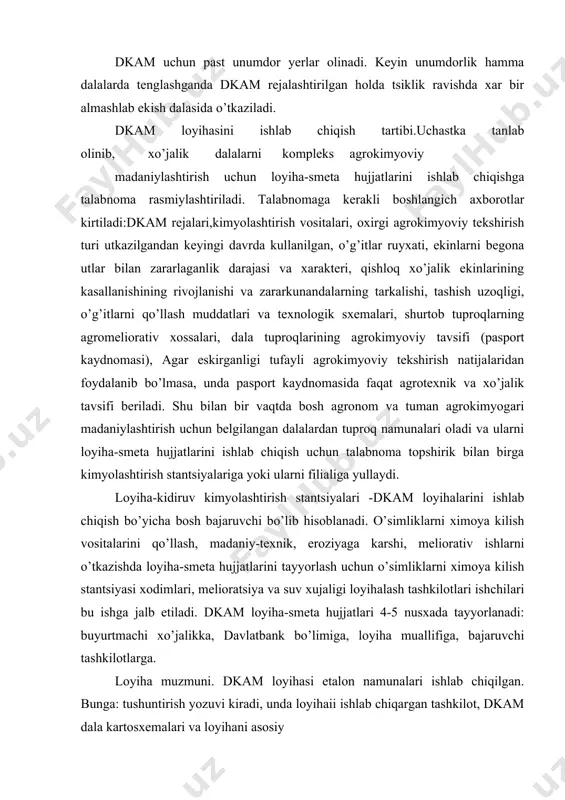 kiradi, unda loyihaii ishlab chiqargan tashkilot, dkam dala kartosxemalari va loyihani asosiy qismlari:agrokimyoviy madaniylashtirish o’tkazilayotgan dala ulchami, ishlar o’tkazilgandan keyin agrokimyoviy ko’rsatkichlarni loyihalashtirilgan darajasi, dkam natijasida qishloq xo’jalik ekinlarini rejalashtirilgan hosildorligi, kimyolashtirish vositalarini qo’llashni hajmi, muddati va uslublari, eroziyaga qarshi va tabiat muhofazasi tadbirlari. bu yerda dkamni umumiy smeta qiymati, 1 gektar yerni madaniylashtirishni kiymati, kutilayotgan shartli sof daromad aniqlanadi. dkam texnologik ishchi loyiha kirish shakllari qo’llaniladigan kimyoviy vositalar, dala holati, texnika mavjudligi, ishlar texnologiyasi to’g’risida tulik ma‘lumotlarni uz ichiga oladi. loyihani chiqish shakllari quyidagilarni uz ichiga oladi: -tuproq unumdorligi va qishloq xo’jalik ekinlari hosildorligi ko’rsatkichlari: -kimyolashtirish vositalariga bo’lgan talab va ularni qo’llash rejasi, kimyolashtirish vositalarininig tulik assortimenti ularning dozasi, umumiy hajmi. -o’g’it, ximmeliorant va pestitsidlarni olib kelish va qo’llash uchun operatsion texnologiyalar. -xar bir ish turi uchun smeta va ularga ketadigan pul vositalar harakati hamda loyihani ishlab chiqishga ketadigan xarajatlar. -dkam ni barcha tsikllarida ekinlar bo’yicha yoki almashlab ekishga …