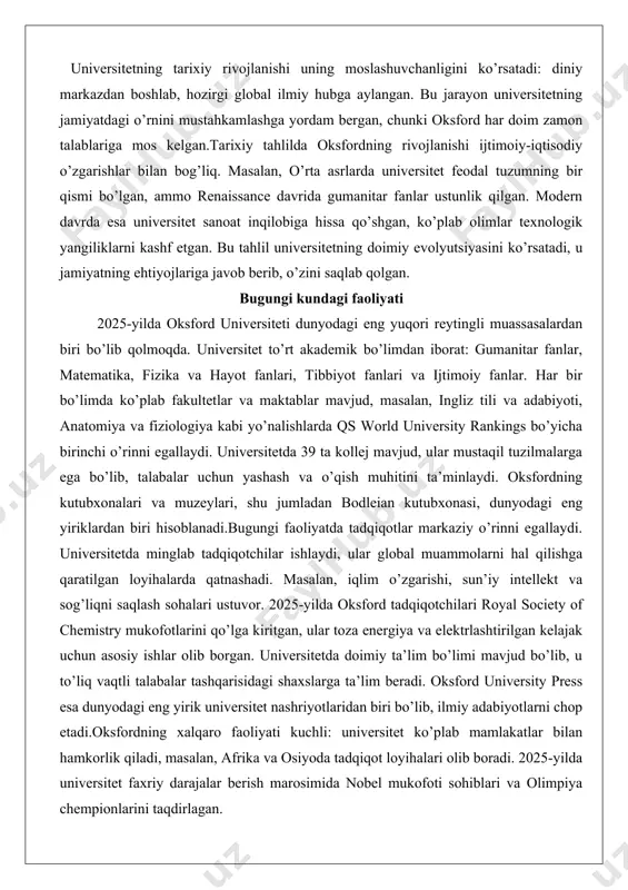 ochilgan. 1878-yilda ayollar uchun birinchi kollej – lady margaret hall ochilgan, ammo ayollar faqat 1920-yilda to’liq huquqlarga ega bo’lganlar. xx asrda universitet ikki jahon urushida muhim rol o’ynagan: ko’plab talabalar va o’qituvchilar urushga ketgan, ammo universitet tadqiqot markazi sifatida qolgan. ikkinchi jahon urushidan keyin oksford global miqyosda kengaygan, xalqaro talabalar soni ortgan va tadqiqotlar kuchaygan. xxi asr boshida universitet raqamli texnologiyalar va globalizatsiyaga moslashgan. 2000-yillarda oksfordda yangi fakultetlar va tadqiqot markazlari ochilgan, masalan, biotexnologiya va sun’iy intellekt sohalari. universitetning tarixiy rivojlanishi uning moslashuvchanligini ko’rsatadi: diniy markazdan boshlab, hozirgi global ilmiy hubga aylangan. bu jarayon universitetning jamiyatdagi o’rnini mustahkamlashga yordam bergan, chunki oksford har doim zamon talablariga mos kelgan.tarixiy tahlilda oksfordning rivojlanishi ijtimoiy-iqtisodiy o’zgarishlar bilan bog’liq. masalan, o’rta asrlarda universitet feodal tuzumning bir qismi bo’lgan, ammo renaissance davrida gumanitar fanlar ustunlik qilgan. modern davrda esa universitet sanoat inqilobiga hissa qo’shgan, ko’plab olimlar texnologik yangiliklarni kashf etgan. bu tahlil universitetning doimiy evolyutsiyasini …