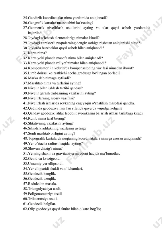 ism nima? 24. geodizik asbobni nuqtaga markazlashtiruvchi qism nima? 25. geodizik koordinatalar nima yordamida aniqlanadi? 26. geografik kartalar masshtabini ko‘rsating? 27. geometrik nivelirlash usullarini ayting va ular qaysi asbob yordamida bajariladi. 28. joydagi o‘lchash elementlariga nimalar kiradi? 29. joydagi xarakterli nuqtalarning dengiz sathiga nisbatan aniqlanishi nima? 30. joylarda burchaklar qaysi asbob bilan aniqlanadi? 31. karta nima? 32. karta yoki planda masofa nima bilan aniqlanadi? 33. karta yoki planda rel’yef nimalar bilan aniqlanadi? 34. kompensatorli nivelirlarda kompensatoning vazifasi nimadan iborat? 35. limb doirasi ko‘rsatkichi necha gradusga bo‘lingan bo‘ladi? 36. marka deb nimaga aytiladi? 37. masshtab nima va turlarini ayting? 38. nivelir bilan ishlash tartibi qanday? 39. nivelir qarash trubasining vazifasini ayting? 40. nivelirlarning asosiy vazifasi? 41. nivelirlash ishlarida reykaning eng yaqin o‘rnatilish masofasi qancha. 42. qadimda geodeziya fani fan sifatida qayerda vujudga kelgan? 43. qanday geodezik ishlar teodolit syomkasini bajarish ishlari tarkibiga kiradi. 44. rumb nima tarif bering? 45. shtativning vazifasini …