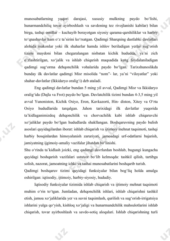 qadimgi zamonlarga borib takdladi. boshqaruv tamoyillari va vazifalari turli ko‘rinishlarda bo‘lib, ularning shakllanish va rivojlanish bosqichlariga jamiyat rivojining ichki qonuniyatlari (ijtimoiy-iqtisodiy munosabatlarning yuqori darajasi, xususiy mulkning paydo bo‘lishi, hunarmandchiliq tovar ayirboshlash va savdoning tez rivojlanishi kabilar) bilan birga, tashqi omillar – kuchayib borayotgan siyosiy qarama-qarshiliklar va harbiy to‘qnashuvlar ham o‘z ta’sirini ko‘rsatgan. qadimgi sharqning dastlabki davlatlari alohida makonlar yoki ilk shaharlar hamda ishlov beriladigan yerlar sug‘orish tizimi maydoni bilan chegaralangan nisbatan kichik hududda, ya’ni zich o‘zlashtirilgan, xo‘jalik va ishlab chiqarish maqsadida keng foydalaniladigan qadimgi sug‘orma dehqonchilik vohalarida paydo bo‘lgan. tarixshunoslikda bunday ilk davlatlar qadimgi misr misolida “nom”- lar, ya’ni “viloyatlar” yoki shahar-davlatlar (ikkidaryo oralig‘i) deb ataladi. eng qadimgi davlatlar bundan 5 ming yil avval, qadimgi misr va ikkidaryo oralig‘ida (dajla va frot) paydo bo‘lgan. davlatchilik tizimi bundan 4-3,5 ming yil avval yunoniston, kichik osiyo, eron, kavkazorti, hin- diston, xitoy va o‘rta osiyo hududlarida tarqalgan. jahon tarixidagi ilk davlatlar yuqorida ta’kidlaganimizdeq …