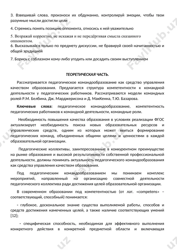 их обдуманно, контролируй эмоции, чтобы твои разумные мысли достигли цели 4. стремись понять позицию оппонента, относись к ней уважительно 5. возражай корректно, не искажая и не передёргивая смысла сказанного оппонентом. 6. высказывайся только по предмету дискуссии, не бравируй своей начитанностью и общей эрудицией 7. борись с соблазном кому-либо угодить или досадить своим выступлением теоретическая часть. рассматривается педагогическое командообразование как средство управления качеством образования. предлагается структура компетентности к командной деятельности у педагогических работников. рассматриваются модели командных ролей р.м. белбина, дж. марджерисона и д. маккенна, т.ю. базарова. ключевые слова: педагогическое командообразование, компетентность педагогических работников к командной деятельности, командные роли. необходимость повышения качества образования в условиях реализации фгос актуализирует необходимость поиска новых образовательных ресурсов и управленческих средств, одним из которых может явиться формирование педагогических команд, объединенных общими целями и ценностями в каждой образовательной организации. педагогические коллективы, заинтересованные в конкурентном преимуществе на рынке образования и высокой результативности собственной профессиональной деятельности, должны понимать актуальность педагогического …