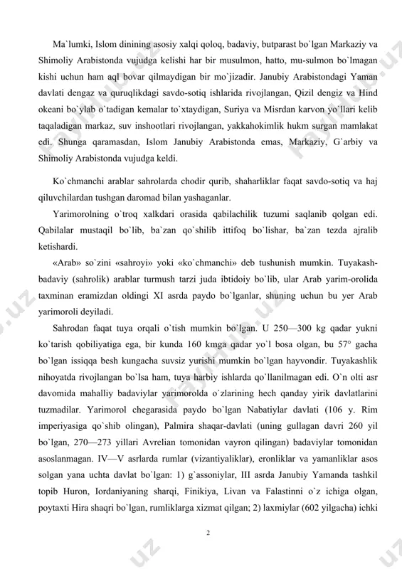 n qilingan) badaviylar tomonidan asoslanmagan. iv—v asrlarda rumlar (vizantiyaliklar), eronliklar va yamanliklar asos solgan yana uchta davlat bo`lgan: 1) g`assoniylar, iii asrda janubiy yamanda tashkil topib huron, iordaniyaning sharqi, finikiya, livan va falastinni o`z ichiga olgan, poytaxti hira shaqri bo`lgan, rumliklarga xizmat qilgan; 2) laxmiylar (602 yilgacha) ichki arabistonda vujudga kelgan; 3) kin-diylar davlati, poytaxti hazramavt shahri bo`lgan. arab qabilalari juda ko`p mablag`larini o`zaro urushlarga sarflagan edilar. bu ularni nihoyatda kuchsizlantirib qo`ygan va islom g`oyasi tez tarqalishiga imkon tug`dirgan edi. badaviy arablarning moddiy ahvoli nochor bo`lgan. ular tabiat injiqliklariga qarshi kurashishda ojiz bo`lganlar. ko`plab chorva hayvonlariga ega bo`lsalar ham, turmush tarzi bu hayvonlarni uzoq ushlashga imkon bermagan. ba`zi kuchli qabilalar o`z yerlaridan o`tgan savdogarlardan boj olib ham turganlar, ba`zi badaviylar esa rum (vizantiya) va eronga muhojir bo`lib ketib, ularning qo`shinida yollanib askarlik qilib yashaganlar. badaviylarcha yashashning eng yaxshi yo`llaridan biri o`troq dehqonlarni talash yoki boshqa ko`chmanchilarga hujum qilish bo`lgan. bu …