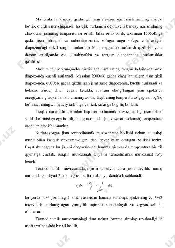 da, faqat uning temperaturasigagina bog‘liq bo‘lmay, uning ximiyaviy tarkibiga va fizik xolatiga bog‘liq bo‘ladi. issiqlik nurlanishi qonunlari faqat termodinamik muvozanatdagi jism uchun sodda ko‘rinishga ega bo‘lib, uning nurlanishi (muvozanat nurlanish) temperatura orqali aniqlanishi mumkin. nurlanayotgan jism termodinamik muvozanatda bo‘lishi uchun, u tashqi muhit bilan issiqlik o‘tkazmaydigan ideal devor bilan o‘ralgan bo‘lishi lozim. faqat shundagina bu jismni chegaralovchi hamma qismlarida temperatura bir xil qiymatga erishib, issiqlik muvozanati t, ya’ni termodinamik muvozanat ro‘y beradi. termodinamik muvozanatdagi jism absolyut qora jism deyilib, uning nurlanish qobiliyati plankning ushbu formulasi yordamida hisoblanadi: bu yerda jismning 1 sm2 yuzasidan hamma tomonga spektrning (, intervalida nurlanayotgan yorug‘lik oqimini xarakterlaydi va erg/sm2.sek da o‘lchanadi. termodinamik muvozanatdagi jism uchun hamma sirtning ravshanligi v ushbu yo‘nalishda bir xil bo‘lib, ifodadan topiladi. absolyut qora jismning spektrida energiyaning plank formulasida bo‘ysungan taqsimlanishi (plank egriliklari), temperaturaning turli qiymatlarida turlicha bo‘ladi plank egriliklarining maksimumi to‘g‘ri kelgan to‘lqin uzunligi jismning absolyut temperaturasi bilan ko‘rinishda bog‘lanib, …