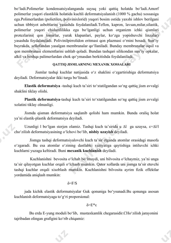 xil monomer xalqalaridan tuzilgan polimer birikmalari polimerlarda gaz xolatiga o‘tish yuz bermaydi, chunki ularni qaynash harorati xaddan tashqari yuqori bo‘lib, polimerlarda ajralish xarorati qaynash xaroratidan past bo‘ladi.polimerlar kondensatsiyalanganda suyuq yoki qattiq holatda bo‘ladi.amorf polimerlar yuqori elastiklik holatida kuchli deformatsiyalanish (1000 % gacha) xossasiga ega.polimerlardan (polietilen, polivinixlorid) yuqori bosim ostida yaxshi ishlov berilgani uchun tibbiyot asboblarini yasashda foydalaniladi.teflon, kapron, lavsan,milar,silastik, polimerlar yuqori chidamlilikka ega bo‘lganligi uchun organizm ichki qismlari protezlarini( qon tomirlar, yurak klapanlari, paylar, ko‘zga yopishuvchi linzalar) yasashda foydalaniladi. polivinilpirrolidon eritmasi qon plazmasi o‘rnini bosadi. sun’iy buyrakda, sellofandan yasalgan membranalar qo‘llaniladi. bunday membranalar oqsil va qon membranasi elementlarini ushlab qoladi. bundan tashqari silikondan sun’iy opkalar, alkil va boshqa palimerlardan chok qo‘ymasdan berkitishda foydalaniladi. qattiq jismlarning mexanik xossalari jismlar tashqi kuchlar natijasida o‘z shaklini o‘zgartirishiga deformatsiya deyiladi. deformatsiyalar ikki turga bo‘linadi. elastik deformatsiya -tashqi kuch ta’siri to‘xtatilgandan so‘ng qattiq jism avvalgi shaklini tiklay olishi. plastik deformatsiya-tashqi kuch ta’siri to‘xtatilgandan so‘ng qattiq …
