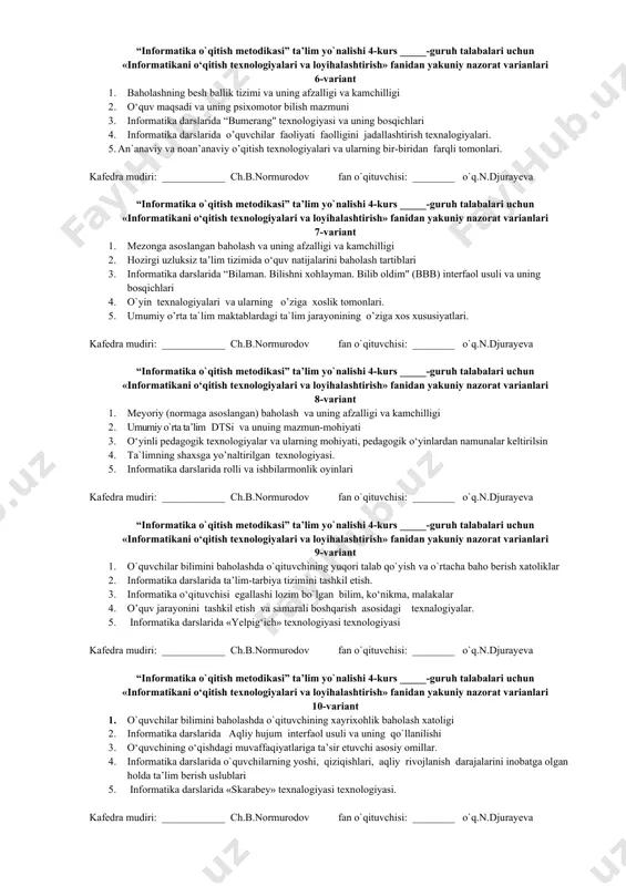 «informatikani о‘qitish texnologiyalari va loyihalashtirish» fanidan yakuniy nazorat varianlari 4-variant 1. baholashning ishonchlilik va qulaylilik tamoyillari 2. о‘quv maqsadi va uning kongnitiv bilish mazmuni 3. informatika darslarida klaster interfaol usuli va uning bosqichlari 4. informatika darslarida innovatsion texnologiyalar yordamida ta`lim samaradorligini oshirish yo’llari. 5. informatika darslarida tarbiyaviy ishlar mazmuni va mohiyati, uni tashkil etishning shakl va vositalari. kafedra mudiri: ____________ ch.b.normurodov fan o`qituvchisi: ________ o`q.n.djurayeva “informatika o`qitish metodikasi” ta’lim yo`nalishi 4-kurs _____-guruh talabalari uchun «informatikani о‘qitish texnologiyalari va loyihalashtirish» fanidan yakuniy nazorat varianlari 5-variant 1. baholashning reyting tizimi va uning afzalligi va kamchilligi 2. о‘quv maqsadi va uning affektiv bilish mazmuni 3. informatika darslarida “insert” interfaol usuli va uning bosqichlari 4. informatika darslarida muammoli ta`lim va uning mohiyati 5. o’qitishni intensivlash texnologiyalari va uning mohiyati. kafedra mudiri: ____________ ch.b.normurodov fan o`qituvchisi: ________ o`q.n.djurayeva “informatika o`qitish metodikasi” ta’lim yo`nalishi 4-kurs _____-guruh talabalari uchun «informatikani о‘qitish texnologiyalari va loyihalashtirish» fanidan yakuniy nazorat …
