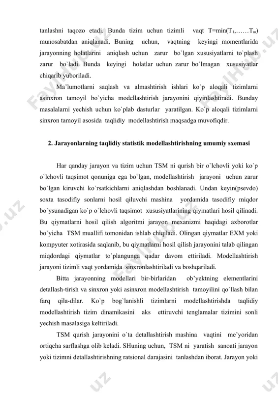 arayonlarning taqlidiy statistik modellashtirishning umumiy sxemasi har qanday jarayon va tizim uchun tsm ni qurish bir o`lchovli yoki ko`p o`lchovli taqsimot qonuniga ega bo`lgan, modellashtirish jarayoni uchun zarur bo`lgan kiruvchi ko`rsatkichlarni aniqlashdan boshlanadi. undan keyin(psevdo) soxta tasodifiy sonlarni hosil qiluvchi mashina yordamida tasodifiy miqdor bo`ysunadigan ko`p o`lchovli taqsimot xususiyatlarining qiymatlari hosil qilinadi. bu qiymatlarni hosil qilish algoritmi jarayon mexanizmi haqidagi axborotlar bo`yicha tsm muallifi tomonidan ishlab chiqiladi. olingan qiymatlar exm yoki kompyuter xotirasida saqlanib, bu qiymatlarni hosil qilish jarayonini talab qilingan miqdordagi qiymatlar to`plangunga qadar davom ettiriladi. modellashtirish jarayoni tizimli vaqt yordamida sinxronlashtiriladi va boshqariladi. bitta jarayonning modellari bir-birlaridan ob’yektning elementlarini detallash-tirish va sinxron yoki asinxron modellashtirish tamoyilini qo`llash bilan farq qila-dilar. ko`p bog`lanishli tizimlarni modellashtirishda taqlidiy modellashtirish tizim dinamikasini aks ettiruvchi tenglamalar tizimini sonli yechish masalasiga keltiriladi. tsm qurish jarayonini o`ta detallashtirish mashina vaqtini me’yoridan ortiqcha sarflashga olib keladi. shuning uchun, tsm ni yaratish sanoati jarayon yoki tizimni detallashtirishning …