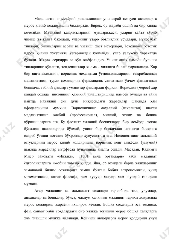 қларга ҳам тегишли мулкка айланади. кейинги авлодларга мерос қолдириш учун маданиятда белгиланган усул ва механизм мавжуд. улардан баъзилари қадимдан амал қилади: бу - намойиш қилиш, оғзаки узатиш, фольклор, санъат; бошқа усуллар кейинроқ пайдо бўлди; бу - кино тасвири, оҳанрабо ёзуви, компьютер хотираси, интернет в.б. барча жамиятларда ҳам маънавий мероснинг фойдаланиш имкониятларини ўзгартириш шароити бир ҳилда эмас. улар ижтимоий-иқтисодий, сиёсий, ғоявий омиллар билан белгиланади. бу омиллар мероснинг ҳажми, танлаш хусусияти, интенсивлигига боғлиқ. умуман, маданий меросдан мутлақо маҳрум бўлган ёки фойдаланмаган жамият ёки халқлар тарихда бўлиши мумкин эмас. маданий мероснинг механизми қуйидаги хусусиятларга эга: 1. маънавий мероснинг узвийлиги. аждодлар яратган жами бойликка янги авлод меросхўр бўлади, тарихий аҳамиятини йўқотган маданият ўрнида яна маданиятлар вужудга келади, аввалгилардан кўп нарсалар ўзлаштирилади. ўтмиш тажрибаси бугун ва келажак учун ҳар доим асқотиши мумкин, шунингдек, бугун унитилган нарсалар бутунлай йўқолиб кетмайди. масалан, в.шекспир юз йилча унитилиб, кейинги авлодлар учун жаҳон адабиёти ва драмматургиясининг классиги сифатида танилди. 2. …