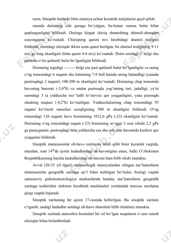 giya markazlarida bunday ma’lumotlarni geografik xaritaga tushirishni elektron hisoblash mashinalari yordamida maxsus moslama qisqa vaqtda bajaradi. sinoptik xaritaning bir qismi 17-rasmda keltirilgan. bu sinoptik xaritani o‘rganib, undagi hududlar ustidagi ob-havo sharoitini bilib olishimiz mumkin. sinoptik xaritada atmosfera bosimlari bir xil bo‘lgan nuqtalarni o‘zaro tutash chiziqlar bilan birlashtiriladi. atmosfera bosimi har 5 gpa ga o‘zgarganda o‘tkazilgan bunday chiziqlarni (oldingi mavzuda aytganimizdek) izobaralar deb yuritiladi. izobaralar sinoptik xaritada siklon va antisiklonlarning qaerda joylashganini topishga yordam beradi. sinoptik xarita sinoptik xaritada siklonning markazini «n», antisiklonning markazini «v» (nizkoe davlenie-past bosim, vo‘sokoe davlenie-yuqori bosim degan rus tilidagi so‘zlarning bosh) xarflari bilan ko‘rsatiladi, shuningdek sinoptik xaritalarda iliq frontni, sovuq frontni, okklyuziya frontini kabi belgilar bilan qayd qilinadi. meteorologik stansiyalarda kuzatishlar har uch soatda o‘tkazilganidan sinoptik xaritalar ham ularga mos ravishda har uch soat muddat uchun tuziladi. кetma-ket muddatlar uchun tuzilgan sinoptik xaritalarni eng keyingi muddat uchun bo‘lgan sinoptik xarita bilan solishtirib quyidagilar: a) siklon va …