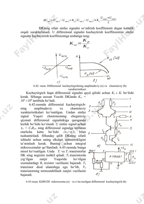 irish koeffitsienti har bir xususiy hol uchun alohida-alohida aniqlanadi. masalan, differensial (ayirma) signalga nisbatan u ko‘rinishda aniqlansa, har bir chiqishga iisbatan va bo‘ladi. sinfaz signalga nisbatan kuchaytirish koeffitsienti quyidagicha ifodalanadi: real kuchaytirgich ideal simmetriyaga ega bo‘lmagani uchun uning natijaviy chiqish kuchlanishi: dkning sifati sinfaz signalni so‘ndirish koeffitsienti degan kattalik orqali xarakterlanadi. u differensial signalni kuchaytirish koeffitsientini sinfaz signalni kuchaytirish koeffitsientiga nisbatiga teng: 6.42- rasm. differensial kuchaytirgichning amplitudaviy (a) va chastotaviy (b) xarakteristikasi kuchaytirgich faqat differensial signalni qayd qilishi uchun ks « kr bo‘lishi kerak. shunga asosan yaxshi dklarda kss = 104106 tartibida bo‘ladi. 6.42-rasmda differensial kuchaytirgich-ning amplitudaviy va chastotaviy xarakteristikalari ko‘rsatilgan. undan sinfaz signal yuqori chastotasining chegaraviy qiymati differensial signalnikiga qaraganda kichik bo‘lishi ko‘rinadi. u sinfaz signal uchun vs = c0rekv ning differensial signalga nisbatan etarlicha katta bo‘lishi (vs>vr) bilan tushuntiriladi. shunday qilib dkning sifatli ishlashi uchun uning elkalari simmetrikligini ta’minlash kerak. buning uchun integral mikrosxemalar qo‘llaniladi. 6.43-rasmda bunga misol …
