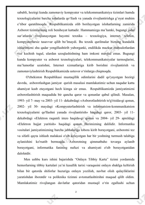 qancha qaror va qonunlar qabul qilindi. masalan, 1993- yil 7- may va 2003- yil 11- dekabrdagi «axborotlashtirish to'g'risida»gi qonun, 2002- yil 30- maydagi «kompyuterlashtirish va informatsion-kommunikatsion texnologiyalarni qo'llashni yanada rivojlantirish» haqidagi qaror, 2003- yil 11- dekabrdagi «elektron raqamli imzo haqida»gi qonun va 2004- yil 29- apreldagi «elektron hujjat yuritish» haqidagi qonun fikrimizning dalilidir. informatika vositalari jamiyatimizning barcha jabhalariga tobora kirib borayotgani, axborotni tez va sifatli qayta ishlash malakasi o'sib kelayotgan har bir yoshning turmush talabiga aylanishini ko'rsatib bermoqda. axborotning qimmatbaho tovarga aylanib borayotgani, informatika fanining nufuzi va ahamiyati o'sib borayotganidan dalolatdir. men ushbu kurs ishini bajarishda “onlayn tibbiy karta” tizimi yordamida bemorlarning tibbiy kartalari ya’ni kasallik tarixi varaqasini onlayn shaklga keltirish bilan bir qatorda shiforlar huzuriga onlayn yozilish, navbat olish qulayliklarini yaratishdan iboratdir va poliknika tizimni avtomatlashtirshni maqsad qilib oldim. mamlakatimiz rivojlangan davlatlar qatoridan mustaqil o‘rin egallashi uchun zamonaviy kompyuter texnologiyalarini hayotimizning barcha sohalariga, jumladan, tibbiyot va sog’liqni saqlash tizimiga …