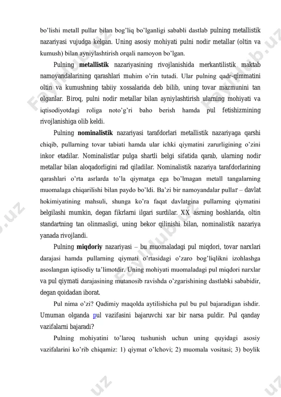 metallistik nazariyasi vujudga kelgan. uning asosiy mohiyati pulni nodir metallar (oltin va kumush) bilan ayniylashtirish orqali namoyon bo’lgan. pulning metallistik nazariyasining rivojlanishida merkantilistik maktab namoyandalarining qarashlari muhim o’rin tutadi. ular pulning qadr-qimmatini oltin va kumushning tabiiy xossalarida deb bilib, uning tovar mazmunini tan olganlar. biroq, pulni nodir metallar bilan ayniylashtirish ularning mohiyati va iqtisodiyotdagi roliga noto’g’ri baho berish hamda pul fetishizmining rivojlanishiga olib keldi. pulning nominalistik nazariyasi tarafdorlari metallistik nazariyaga qarshi chiqib, pullarning tovar tabiati hamda ular ichki qiymatini zarurligining o’zini inkor etadilar. nominalistlar pulga shartli belgi sifatida qarab, ularning nodir metallar bilan aloqadorligini rad qiladilar. nominalistik nazariya tarafdorlarining qarashlari o’rta asrlarda to’la qiymatga ega bo’lmagan metall tangalarning muomalaga chiqarilishi bilan paydo bo’ldi. ba’zi bir namoyandalar pullar – davlat hokimiyatining mahsuli, shunga ko’ra faqat davlatgina pullarning qiymatini belgilashi mumkin, degan fikrlarni ilgari surdilar. xx asrning boshlarida, oltin standartning tan olinmasligi, uning bekor qilinishi bilan, nominalistik nazariya yanada rivojlandi. pulning miqdoriy …