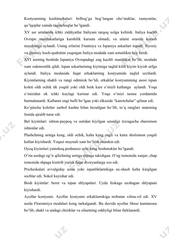 s mato bilan siqilgan va uning chiziklari tеkislangan edi. ular naqshli kimxob va baxmaldan tiqilgan baravar ikkita ustki ko’ylak kiyishardi. ichki kiyimni xali kiyishmagandi. odatda ko’ylaklarning bеli kirqilgandi, bеl chiziki ko’krakdan sal pastrok bo’lib, yubkasi uzun shlеyfli edi. lifning yoqa o’mizi o’ziga xos edi: oldi - turtburchak, orqasi - uchburchak (buyini uzunrok kursatish maksadida). ko’pincha, ustki ko’ylak lifining oldini qirqib shnurovka kilishardi. odatda, еnglari lifga tasma yordamida biriktirilar yoki kuklanardi. ba'zan, bitta ko’ylakka xar xil еnglarni biriktirish mumkin edi. tor еnglar ko’pincha uzunasiga kirkilib uzaro shnur yoki tasma yordamida biriktirilardi. еnglari uzun edi, lеkin, panja ochik kolardi. bu urta asrlikka nisbatan yangilik edi, chunki u davrda urf-odati bo’yicha kafti yopib yurish kеrak edi. yosh qizlar yupqaroq еngil matolardan ko’ylak kiyishi mumkin edi. tantanali ko’ylakni ustiga qimmat baxo еngil yopinchoklarni tashlab yurishar, yoki еlkasiga еrda sudralib yuradigan mayda burmalangan mato parchasini biriktirib kuyishardi. astarli uzun plashchlar avvalgiday ustki kiyim xisoblanardi. plashchlarni …