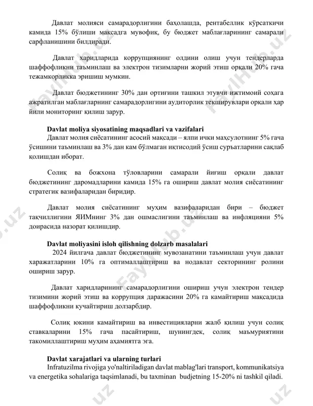инг 30% дан ортиғини ташкил этувчи ижтимоий соҳага ажратилган маблағларнинг самарадорлигини аудиторлик текширувлари орқали ҳар йили мониторинг қилиш зарур. davlat moliya siyosatining maqsadlari va vazifalari давлат молия сиёсатининг асосий мақсади – ялпи ички маҳсулотнинг 5% гача ўсишини таъминлаш ва 3% дан кам бўлмаган иқтисодий ўсиш суръатларини сақлаб қолишдан иборат. солиқ ва божхона тўловларини самарали йиғиш орқали давлат бюджетининг даромадларини камида 15% га ошириш давлат молия сиёсатининг стратегик вазифаларидан биридир. давлат молия сиёсатининг муҳим вазифаларидан бири – бюджет тақчиллигини яимнинг 3% дан ошмаслигини таъминлаш ва инфляцияни 5% доирасида назорат қилишдир. davlat moliyasini isloh qilishning dolzarb masalalari 2024 йилгача давлат бюджетининг мувозанатини таъминлаш учун давлат харажатларини 10% га оптималлаштириш ва нодавлат секторининг ролини ошириш зарур. давлат харидларининг самарадорлигини ошириш учун электрон тендер тизимини жорий этиш ва коррупция даражасини 20% га камайтириш мақсадида шаффофликни кучайтириш долзарбдир. солиқ юкини камайтириш ва инвестицияларни жалб қилиш учун солиқ ставкаларини 15% гача пасайтириш, шунингдек, солиқ маъмуриятини такомиллаштириш …