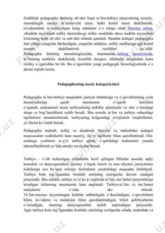edagogikasi tarixiga qo`shgan hissalari cheksizdir. tarbiya haqidagi g’oyalar eramizdan oldingi vi asrda shakllanganligi haqida ma`lumotlar mavjud. keyingi davrlarda pedagogik g’oyalarning shakllanishida zardushtiylik ta`limoti, uning muqaddas kitobi «avesto»da qimmatli fikrlar talqin etilgan. kishilik tarixida islom ta`limotining tarbiya haqidagi g’oyalarining shakllanishida ahamiyati cheksizdir. qur`oni karim va hadisi-shariflarda musulmon ahlining dunyoqarashi, falsafasi, ma`naviyati, axloqi, e`tiqodi, har tomonlama barkamolligi kabi insoniy sifatlarni shakllantirish yo`llari bayon qilingan. tarbiya haqidagi g’oyalarning rivojlanishida imom buxoriy, at-termiziy, abu nasr forobiy, ibn sino, abu rayxon beruniy, yusuf xos xojib, axmad yassaviy, naqshbandiy, navoiy, behbudiy, abdulla avloniy va boshqalarning xizmatlari kattadir. prezidentimiz aytganlaridek: «fuqarolar endi ijtimoiy-iqtisodiy jarayonlarning ishtirokchisi, bajaruvchisi emas, balki bunyodkori va tashkilotchisidir». bunday yangicha yondashishlar pedagogika fanining ob`ekti va predmetini kengaytirdi. endilikda pedagogika fanining ob`ekti faqat ta`lim-tarbiya jarayonining nazariy, metodologik amaliy ta`minlovchi emas, balki komil inson shakllanishi, rivojlanishini ta`minlaydigan keng sohalarni o`z ichiga oladi. shuning uchun, «kadrlar tayyorlash milliy dasturida»gi milliy modelida shaxs kadrlar tayyorlash tizimining bosh ob`ekti …