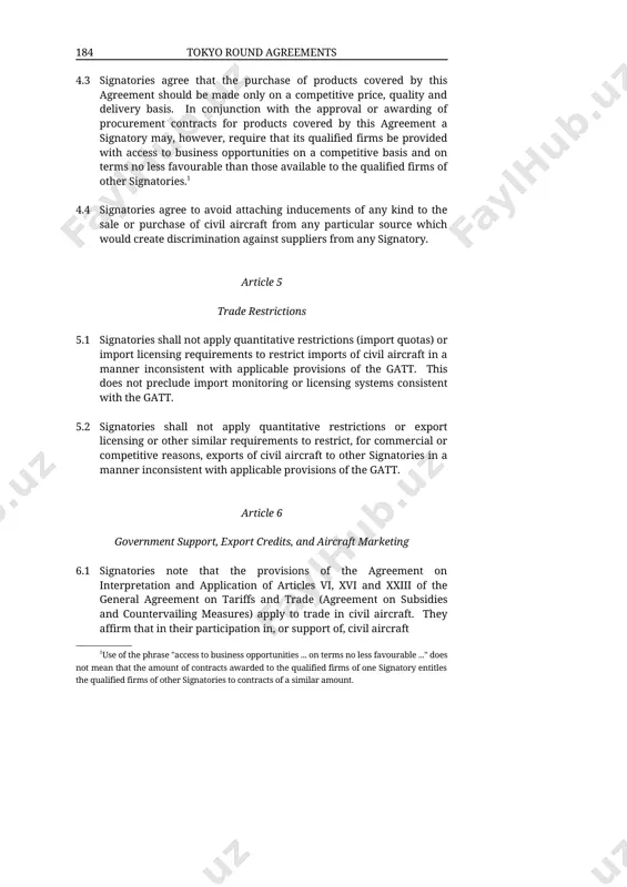 se available to the qualified firms of other signatories.1 4.4 signatories agree to avoid attaching inducements of any kind to the sale or purchase of civil aircraft from any particular source which would create discrimination against suppliers from any signatory. article 5 trade restrictions 5.1 signatories shall not apply quantitative restrictions (import quotas) or import licensing requirements to restrict imports of civil aircraft in a manner inconsistent with applicable provisions of the gatt. this does not preclude import monitoring or licensing systems consistent with the gatt. 5.2 signatories shall not apply quantitative restrictions or export licensing or other similar requirements to restrict, for commercial or competitive reasons, exports of civil aircraft to other signatories in a manner inconsistent with applicable provisions of the gatt. article 6 government support, export credits, and aircraft marketing 6.1 signatories note that the provisions of the agreement on interpretation and application of articles vi, xvi …