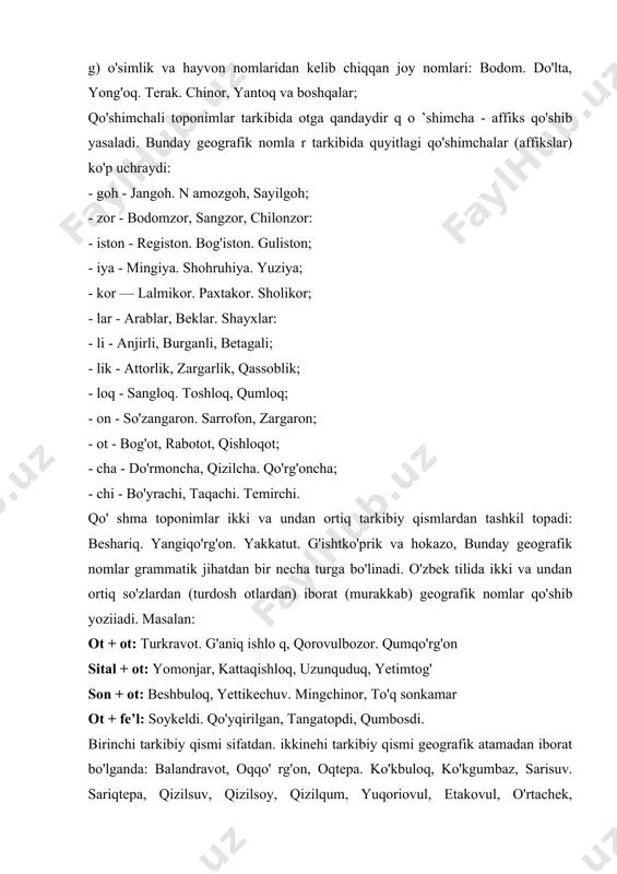 abdal, burqut. dug'lat, mang'il sayyod. turk va boshqalar; v) kishilarning ism-familiyalari, taxallus, laqablaridan iborat toponimlar: beruniy. mustafo, navoiy. shodmon va hokazo: g) o'simlik va hayvon nomlaridan kelib chiqqan joy nomlari: bodom. do'lta, yong'oq. terak. chinor, yantoq va boshqalar; qo'shimchali toponimlar tarkibida otga qandaydir q o ’shimcha - affiks qo'shib yasaladi. bunday geografik nomla r tarkibida quyitlagi qo'shimchalar (affikslar) ko'p uchraydi: - goh - jangoh. n amozgoh, sayilgoh; - zor - bodomzor, sangzor, chilonzor: - iston - registon. bog'iston. guliston; - iya - mingiya. shohruhiya. yuziya; - kor — lalmikor. paxtakor. sholikor; - lar - arablar, beklar. shayxlar: - li - anjirli, burganli, betagali; - lik - attorlik, zargarlik, qassoblik; - loq - sangloq. toshloq, qumloq; - on - so'zangaron. sarrofon, zargaron; - ot - bog'ot, rabotot, qishloqot; - cha - do'rmoncha, qizilcha. qo'rg'oncha; - chi - bo'yrachi, taqachi. temirchi. qo' shma toponimlar ikki va undan ortiq tarkibiy qismlardan tashkil topadi: …