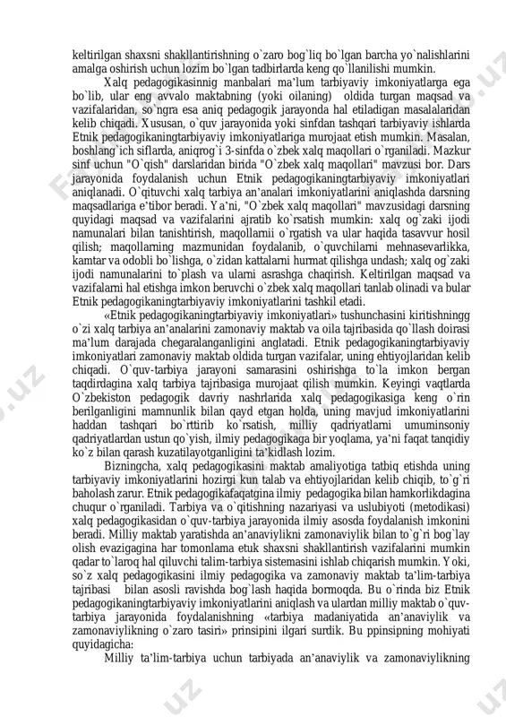 rish yo’li bilan yoshlar tarbiyasiga ta’sir etishi lozim. buning uchun avvalo, o’qituvchining o’zi umuminsoniy va milliy qadriyatlarni puxta o’zlashtirib olishi kerak. o’zi ham bu borada ibrat-namuna bo’lmog’i shart. etnik pedagogikaxalq ommasi orasida hukmronlik qiluvchi tarbiyaning maqsadi va vazifalariga bo`lgan qarashlarni ifodalovchi amaliy pedagogik bilimlar va tajribasi sohasidir. o`zbek milliy maktabini yaratishda ta’lim-tarbiya ishiga xalq pedagogikasini joriy etish masalasi asosiy muammolardan biridir. shunday ekan, etnik pedagogikaningzamonaviy maktab oldidagi maqsad va vazifalardan kelib chiqqan holda, ularni mumkin qadar to`laroq amalga oshirishdagi imkoniyatlarini aniqlash juda muhimdir. yoki, etnik pedagogikaningo`quvchilarni tarbiyalashdagi va ularga ta’lim berishdagi imkoniyatlarini qay darajada ekanligini bilish lozim. o`zbek xalqining har bir avlodi xalq ommasining bir necha asrlar mobaynida to`plagan tarbiya an’analarini bolani hayotga va mehnatga tayyorlashda qo`llab kelgan. ya’ni, etnik pedagogikaningimkoniyatlaridan amalda foydalangan. bizning oldimizda esa zamonaviy o`zbek maktabi o`kuv-tarbiya jarayonida milliy tarbiya madaniyatini qo`llash uchun ularning imkoniyatlarini aniqlash masalasi turibdi. etnik pedagogikaningtarbiya ishini amalga oshirishdagi imkoniyatlari deganda nima tushuniladi? …