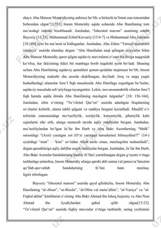 olim o‘zini “abu mansur” deb kunyalagan bo‘lishi mumkin. zero, imom moturidiy “masad” surasini tolibi ilmlarga sharhlayotganda 60 yosh atrofida bo‘lgan. sam’oniy o‘zining “al-ansob” asarida imom moturidiyning qizi borligini ta’kidlab, u abulhasan ali bin hasanning onasi bo‘lganini ta’kidlagan [2:115]. bu ma’lumotni abdulqodir qurashiyning “al-javharatul muziya fi tabaqotil hanafiya” asarida kelgan quyidagi ma’lumot ham qo‘llab-quvvatlaydi: “qozi abul hasan shayx abu mansur moturidiyning nabirasi bo‘lib, u birinchi ta’limni ona tomonidan bobosidan olgan”[3:553]. imom moturidiy aqida sohasida abu hanifaning tom ma’nodagi izdoshi hisoblanadi. jumladan, “ishoratul marom” asarining sohibi bayoziy [13:23], muhammad zohid kavsariy [13:6-7] va muhammad abu zahralar [18:164] ayni bu ma’noni ta’kidlaganlar. jumladan, abu zahra “tarixul mazahibil islamiya” asarida shunday degan: “abu hanifadan naql qilingan rivoyatlar bilan abu mansur moturidiy qaror qilgan aqidaviy mavzularni o‘zaro bir-biriga taqqoslab ko‘rilsa, har ikkisining ildizi bir manbaga borib taqalishi ayon bo‘ladi. shuning uchun abu hanifaning aqidaviy qarashlari qonun-qoidalar majmuasi bo‘lib, imom moturidiyning maktabi shu asosda shakllangan, deyiladi. …
