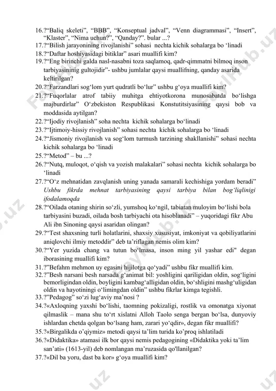 javobgarlikni taqsimlanishi: 14. ?... – faoliyatga yo`naltirish va ruhlantirish ifodasi bo`lib, maqbullash, minnatdorchilik bildirish? 15. ?.....– insonning predmet va hodisalarni tafakkur orqali umumlashtirib, mavhumlashtirib, konkretlashtirib, ularni fikrda bilishdir. nuqtalar o‘rniga to‘g‘ri jumalani qo‘ying? 16. ?“baliq skeleti”, “bbb”, “konseptual jadval”, “venn diagrammasi”, “insert”, “klaster”, “nima uchun?”, “qanday?”. bular ...? 17. ?“bilish jarayonining rivojlanishi” sohasi nechta kichik sohalarga bo ‘linadi 18. ?“daftar hoshiyasidagi bitiklar” asari muallifi kim? 19. ?“eng birinchi galda nasl-nasabni toza saqlamoq, qadr-qimmatni bilmoq inson tarbiyasininig gultojidir”- ushbu jumlalar qaysi muallifning, qanday asarida keltirilgan? 20. ?“farzandlari sog‘lom yurt qudratli bo‘lur” ushbu g‘oya muallifi kim? 21. ?“fuqorlalar atrof tabiiy muhitga ehtiyotkorona munosabatda bo‘lishga majburdirlar” o‘zbekiston respublikasi konstutitsiyasining qaysi bob va moddasida aytilgan? 22. ?“ijodiy rivojlanish” soha nechta kichik sohalarga bo‘linadi 23. ?“ijtimoiy-hissiy rivojlanish” sohasi nechta kichik sohalarga bo ‘linadi 24. ?“jismoniy rivojlanish va sog‘lom turmush tarzining shakllanishi” sohasi nechta kichik sohalarga bo ‘linadi 25. ?“metod” – bu ...? 26. ?“nutq, muloqot, …