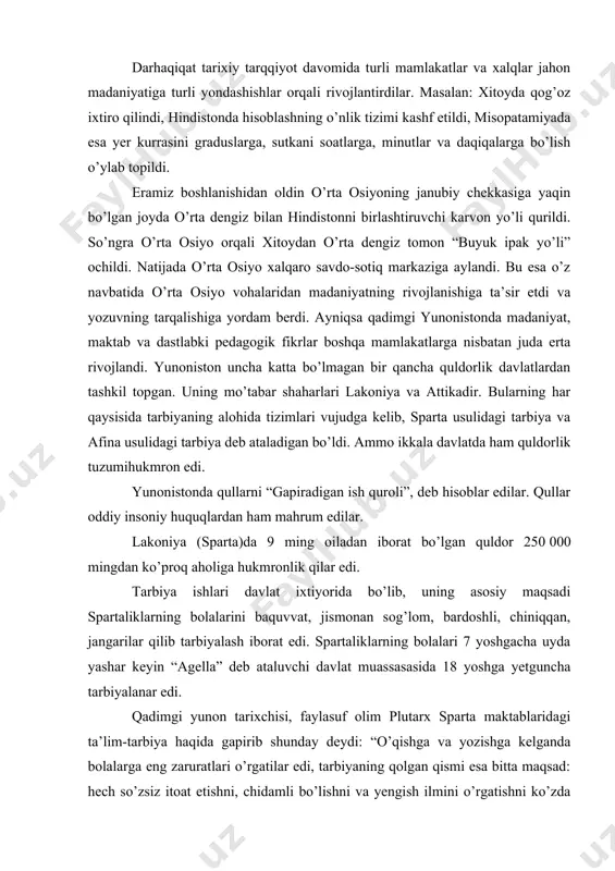 lar edi. tarbiya ishlari davlat ixtiyorida bo’lib, uning asosiy maqsadi spartaliklarning bolalarini baquvvat, jismonan sog’lom, bardoshli, chiniqqan, jangarilar qilib tarbiyalash iborat edi. spartaliklarning bolalari 7 yoshgacha uyda yashar keyin “agella” deb ataluvchi davlat muassasasida 18 yoshga yetguncha tarbiyalanar edi. qadimgi yunon tarixchisi, faylasuf olim plutarx sparta maktablaridagi ta’lim-tarbiya haqida gapirib shunday deydi: “o’qishga va yozishga kelganda bolalarga eng zaruratlari o’rgatilar edi, tarbiyaning qolgan qismi esa bitta maqsad: hech so’zsiz itoat etishni, chidamli bo’lishni va yengish ilmini o’rgatishni ko’zda tutar edi” sparta ta’lim-tarbiyaning ya’na bir muhim vazifasi yoshlarni qullarga nisbatan shafqatsiz ularni mensimaydigan qilib tarbiyalashdan iborat edi. shu maqsadda yoshlar “kreptiyalar”da, ya’ni ko’chalarda qullarni tutish mashqlarida qatnashar, shubhali bo’lib ko’ringan qullarni o’ldirar edilar. yigitlar 18-20 yoshga yetganda “efeblar” o’spirinlar guruhida harbiy xizmatni o’taganlar. spartada qizlar tarbiyasiga ham alohida e’tibor qaratilgan. ularni harbiy va jismoniy tarbiya malakalari bilan qurollantirilib borilgan. chunki erkaklar jangga ketganlarida ular shaharni qo’riqlab qullarni itoatda saqlashni ta’minlar, hatto …