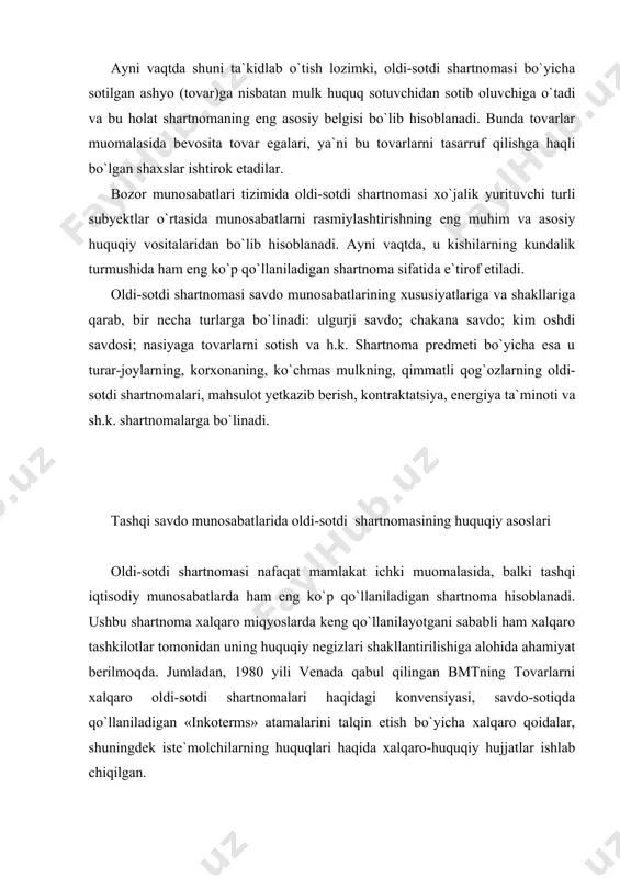 lmoqda. jumladan, 1980 yili venada qabul qilingan bmtning tovarlarni xalqaro oldi-sotdi shartnomalari haqidagi konvensiyasi, savdo-sotiqda qo`llaniladigan «inkoterms» atamalarini talqin etish bo`yicha xalqaro qoidalar, shuningdek iste`molchilarning huquqlari haqida xalqaro-huquqiy hujjatlar ishlab chiqilgan. vena konvensiyasi xalqaro savdo-sotiqda ko`pchilik tomonidan qo`llaniladigan o`ziga xos umumiy (universal) huquqiy hujjat sifatida muhim ahamiyatga ega. ushbu konvensiyada umumiy huquq va qita huquqi tizimlarini savdo-sotiq bo`yicha shartnomalarining turlicha yondashuvlarini, ziddiyatlarini yumshatib, huquqiy-texnik jihatdan murosaga keltirish va umumiy qoidalar ishlab chiqilishiga erishilgan. vena konvensiyasi turli mamlakatlardagi subyektlar o`rtasidagi tovarlar oldi-sotdisini tartibga solishga qaratilgan umumiy va yagona me`yorlarni o`zida mujassamlaydi. konvensiya, asosan, tadbirkorlik sohasidagi xalqaro oldi-sotdi shartnomalarini tartibga soladi, shu sababli ham shaxsiy, oilaviy yoxud uyda foydalanish uchun tovarlar xarid qilishda qo`llanilmaydi. ayni vaqtda, konvensiya undiruvga qaratilgan mol-mulkni auksionlarda sotishga, qimmatli qog`ozlar, aksiyalar, ta`minlov qog`ozlari va muomala hujjatlari, suv transporti va havo transporti kemalari, elektr energiyasi sotib olishga nisbatan ham qo`llanilmaydi. vena konvensiyasi faqat oldi-sotdi shartnomasining tuzilishini va ushbu shartnoma …