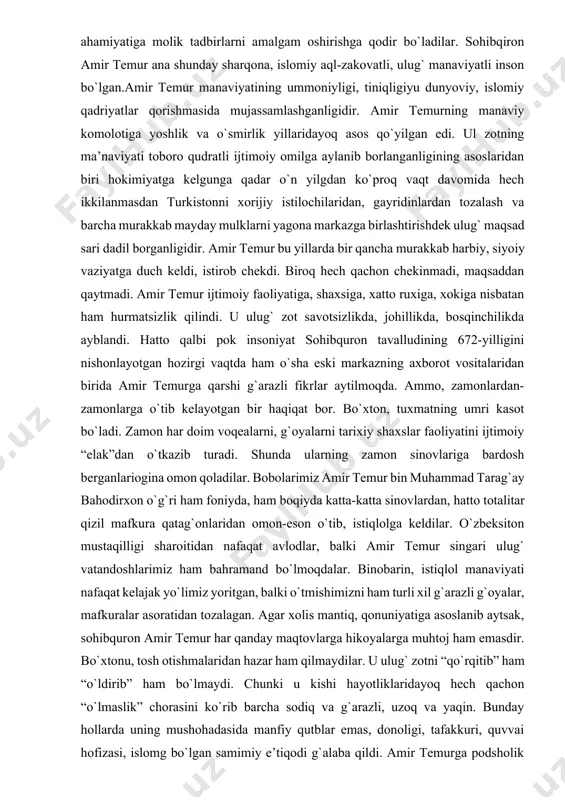 qilib, uning ichki va tashqi siyosatini belgilash movaraunnahrning qadimiy, iqtisodiy, madaniy shuhratini qayta tiklash ishlarida yanada kamol topdi va ijtimoiy hayotda to`laligicha namoyon bo`ldi. ana shuning uchun mamlakat ijtimoy hayotining barcha tomonlari: davlat idora tizimi, iqtisodiy, moliyaviy, dehqonchilik, hunarmandchilik, savdo, madaniyat, fan memorchilik, harbiy, xalqaro aloqalar, islom dini, shariat arqonlari maqsadga muvofiq, mutonosib rivojlandi. amir temur davlatni boshqarishda uning ichki va tashqi siyosatini faollashtirish xalq ommasi, mansabdor shaxslar, olimu fuzalolar, islom rahnamolariga, ologa iymonga, tafakkurga, kitobga va eng sungi choralarda qilichga asoslanib ish yuritdilar, hukm chiqardilar. mustaqil, qudratli turkiston davlatining asoschisi va rahbari amir temur manaviy salohiyatining kuchi-uning iqtisodiy, moliyaviy, xo`jalik, siyosiy, xarbiy huquqiy davlatlararo munosabatlar faoliyatida, fanga, madaniyatga, adabiyotga, san’atga, memorchilikka munosabatida rang-barang mazmun va ko`rinishda yaqqol namayon bo`ladi. amir temur ulug` ma’naviy salohiyat sohibi bo`lganligi uning nihoyatda kamtar hazil-mutoyibali bo`lganligiga ashiyochiligida kamsuxan va o`tkir so`zligida muslimalar, malikalarga nisbatan o`ta iffatli kata-kichik muxoliflariga kechirimliligida bilib bilmay yo`l qo`ygan hatolarini …