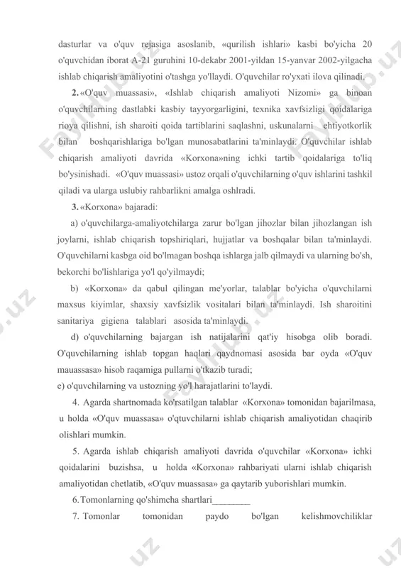 kazib turadi; e) o'quvchilarning va ustozning yo'l harajatlarini to'laydi. 4. agarda shartnomada ko'rsatilgan talablar «korxona» tomonidan bajarilmasa, u holda «o'quv muassasa» o'qtuvchilarni ishlab chiqarish amaliyotidan chaqirib olishlari mumkin. 5. agarda ishlab chiqarish amaliyoti davrida o'quvchilar «korxona» ichki qoidalarini buzishsa, u holda «korxona» rahbariyati ularni ishlab chiqarish amaliyotidan chetlatib, «o'quv muassasa» ga qaytarib yuborishlari mumkin. 6. tomonlarning qo'shimcha shartlari 7. tomonlar tomonidan paydo bo'lgan kelishmovchiliklar qabul qilingan me'yorlar asosida hal qilinadi. 8. shartnoma muddati dan gacha ishlab chiqarish amaliyoti dasturlarining namunaviy tuzilmasi ishlab chiqarish ta'limi amaliyotini o'tkazishning eng muhim qismi bo'lib, uning dasturini ishlab chiqish hisoblanadi. ishlab chiqarish dasturi quyidagi tuzilishga ega: 1.umumiy qoidalar. amalivotga ajratilgan umumiy vaqti, o'tash muddati, ish rejasi, amaliyotga rahbarlikning tashkiliy masalalari, amaliyot o'tishini nazorat qilish. 2. ishlab chiqarish amaliyotining o'quv tarbiyaviy masalalari. 3. ish mazmuniga qo'yiladigan talablar, o'quvchilar bajarishi lozim bo'lgan vazifalar va boshqalar. 4. amaliyot o'tishi uchun kerak bo'lgan ish o'rinlari ro'yxati va bajariladigan ishlar …