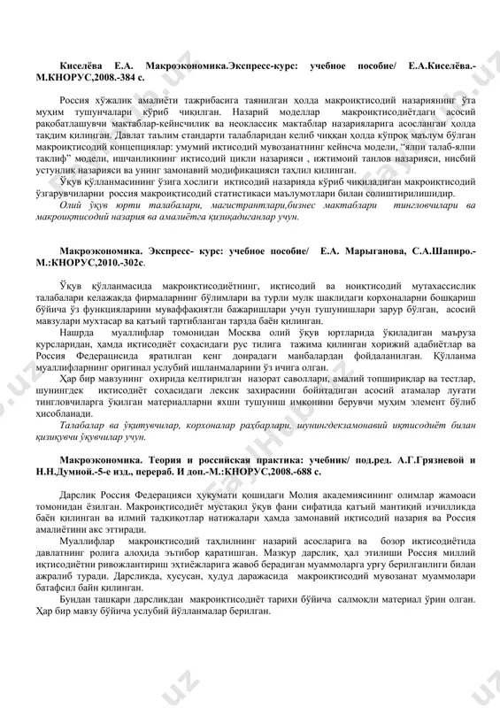 авий модификацияси таҳлил қилинган. ўқув қўлланмасининг ўзига хослиги иқтисодий назарияда кўриб чиқиладиган макроиқтисодий ўзгарувчиларни россия макроиқтисодий статистикаси маълумотлари билан солиштирилишидир. олий ўқув юрти талабалари, магистрантлари,бизнес мактаблари тингловчилари ва макроиқтисодий назария ва амалиётга қизиқадиганлар учун. макроэкономика. экспресс- курс: учебное пособие/ е.а. марыганова, с.а.шапиро.-м.:кнорус,2010.-302с. ўқув қўлланмасида макроиқтисодиётнинг, иқтисодий ва ноиқтисодий мутахассислик талабалари келажакда фирмаларнинг бўлимлари ва турли мулк шаклидаги корхоналарни бошқариш бўйича ўз функцияларини муваффақиятли бажаришлари учун тушунишлари зарур бўлган, асосий мавзулари мухтасар ва қатъий тартибланган тарзда баён қилинган. нашрда муаллифлар томонидан москва олий ўқув юртларида ўқиладиган маъруза курсларидан, ҳамда иқтисодиёт соҳасидаги рус тилига тажима қилинган хорижий адабиётлар ва россия федерацисида яратилган кенг доирадаги манбалардан фойдаланилган. қўлланма муаллифларнинг оригинал услубий ишланмаларини ўз ичига олган. ҳар бир мавзунинг охирида келтирилган назорат саволлари, амалий топшириқлар ва тестлар, шунингдек иқтисодиёт соҳасидаги лексик захирасини бойитадиган асосий атамалар луғати тингловчиларга ўқилган материалларни яхши тушуниш имконини берувчи муҳим элемент бўлиб ҳисобланади. талабалар ва ўқитувчилар, корхоналар раҳбарлари, шунингдекзамонавий иқтисодиёт …