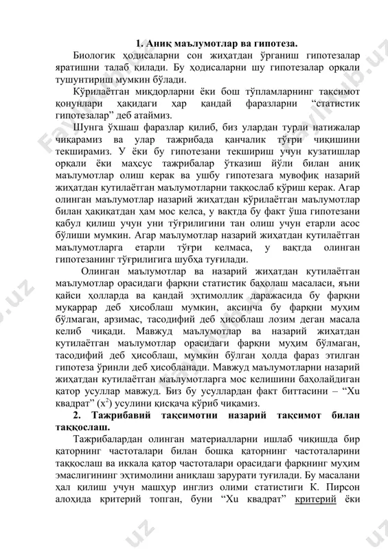 ётган маълумотлар орасидаги фарқни статистик баҳолаш масаласи, яъни қайси ҳолларда ва қандай эҳтимоллик даражасида бу фарқни муқаррар деб ҳисоблаш мумкин, аксинча бу фарқни муҳим бўлмаган, арзимас, тасодифий деб ҳисоблаш лозим деган масала келиб чиқади. мавжуд маълумотлар ва назарий жиҳатдан кутилаётган маълумотлар орасидаги фарқни муҳим бўлмаган, тасодифий деб ҳисоблаш, мумкин бўлган ҳолда фараз этилган гипотеза ўринли деб ҳисобланади. мавжуд маълумотларни назарий жиҳатдан кутилаётган маълумотларга мос келишини баҳолайдиган қатор усуллар мавжуд. биз бу усуллардан факт биттасини – “xu квадрат” (х2) усулини қисқача кўриб чиқамиз. 2. тажрибавий тақсимотни назарий тақсимот билан таққослаш. тажрибалардан олинган материалларни ишлаб чиқишда бир қаторнинг частоталари билан бошқа қаторнинг частоталарини таққослаш ва иккала қатор частоталари орасидаги фарқнинг муҳим эмаслигининг эҳтимолини аниқлаш зарурати туғилади. бу масалани ҳал қилиш учун машҳур инглиз олими статистиги к. пирсон алоҳида критерий топган, буни “xu квадрат” критерий ёки мувофиқлик критерийси дейилади. бу критерийнинг қўлланилишини кўриб чиқамиз. тажрибада кузатилган n1, n2 ..., nк тажрибавий частоталар қатори …