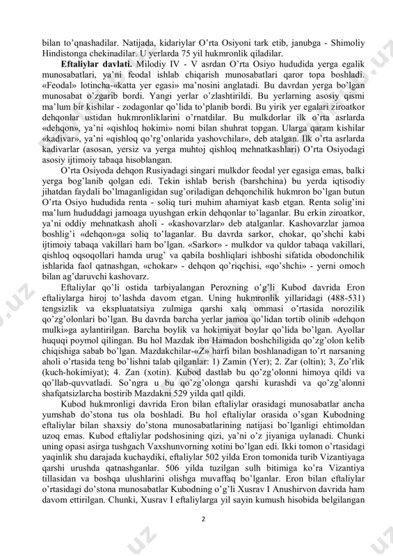 havzasi hamda g’arbiy va janubiy sug’d yerlarini ishg’ol etib, xioniylar davlatining janubiy qismida o’z hukmronligini o’rnatganlar. balx shahri esa bu yangi davlatning poytaxtiga aylantirilgan1. aftidan, kidariylar xioniylar bilan ittifoqchi sifatida harakat qilgan va tajovuzlarini janubga tomon kengaytirishga intilgan. v asrning 30-50-yillarida kidariylar bilan sosoniylar o’rtasida ziddiyat tobora kuchayib, ular bir-biriga dushman bo’lib qolgari. bu ikki davlat o’rtasida 456-yilda bo’lib o’tgan navbatdagi to’qnashuvda sosoniylardan qaqshatqich zarbaga uchragan kidariylar o’zini qayta o’nglab ololmaydi. buning ustiga tez orada kidariylar shimoldan janubga tomon siljigan yana bir ko’chmanchi chorvador aholi - eftaliylar 1 history of civilizations of central asia. volume iii. / the crossroads of civilizations: a.d.250 to 750./unesco. 1996. p. 123-136. 2 bilan to’qnashadilar. natijada, kidariylar o’rta osiyoni tark etib, janubga - shimoliy hindistonga chekinadilar. u yerlarda 75 yil hukmronlik qiladilar. eftaliylar davlati. milodiy iv - v asrdan o’rta osiyo hududida yerga egalik munosabatlari, ya’ni feodal ishlab chiqarish munosabatlari qaror topa boshladi. «feodal» lotincha-«katta …