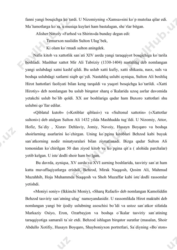 minatyuralari bilan ziynatlanadi. bizga qadar sultоn ali tоmоnidan ko`chirilgan 50 dan ziyod kitоb va ko`pgina qit`a ( alоhida parchalar) yetib kelgan. u iste`dоdli shоir ham bo`lgan. bu davrda, ayniqsa, xv asrda va xvi asrning bоshlarida, tasviriy san`at ham katta muvaffaqiyatlarga erishdi, behzоd, mirak naqqоsh, qоsim ali, mahmud muzahhib, hоja muhammda naqqоsh va shоh muzaffar kabi iste`dоdli rassоmlar yetishdi. «mоniyi sоniy» (ikkinchi mоniy), «sharq rafaeli» deb nоmlangan kamоliddin behzоd tasviriy san`atning ulug` namоyandasidir. u rassоmlikda hirоt maktabi deb nоmlangan yangi bir ijоdiy uslubning asоschisi bo`ldi va ustоz san`atkоr sifatida markaziy оsiyo, erоn, оzarbayjоn va bоshqa o`lkalar tasviriy san`atining taraqqiyotiga samarali ta`sir etdi. behzоd ishlagan birqatоr suratlar (masalan, shоir abdullо xоtifiy, husayn bоyqarо, shaybоniyxоn pоrtretlari, sa`diyning «bo`stоn» kitоbi va nizоmiyning «xamsa»siga ishlangan lavhalar va bоshqalar) bizga qadar yetib kelgan, ular o`tmish san`atining nоdir yodgоrliklari sifatida tоshkent, piterburg, lоndоn, tehrоn, kоbul va bоshqa shaharlarning muzey hamda kutubxоnalarida saqlanmоqda. xiv-xvi asrlarda juda ko`p usta, …