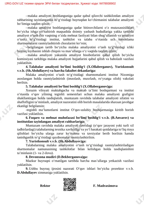 lari boshlanguniga qadar qabul qiluvchi tashkilotlar bilan belgilangan tartibda malaka amaliyotini o‘tash to‘g‘risidagi shartnomalarni tuzsin; - malaka amaliyoti boshlanguniga qadar qabul qiluvchi tashkilotdan amaliyot rahbarining tayinlanganlik to‘g‘risidagi buyruqdan ko‘chirmasini talabalar amaliyoti bo‘limiga taqdim qilsin; - malaka amaliyot boshlanguniga qadar bitiruvchilarni o‘z mutaxassisliklari bo‘yicha ishga yo‘naltirish maqsadida doimiy yashash hududlariga yakka tartibda amaliyot o‘tash (bir vaqtning o‘zida mehnat faoliyati bilan shug‘ullanish va amaliyot o‘tash) to‘g‘risidagi institut, tashkilot va talaba oʻrtasida uch tomonlama shartnomalarni rasmiylashtirish choralarini ko‘rsin; - belgilangan tartib bo‘yicha malaka amaliyotini o‘tash to‘g‘risidagi ichki buyruq loyihasini ishlab chiqsin va mas’ullarga o‘z vaqtida taqdim qilsin; - malaka amaliyoti yakunida amaliyot hisobotlarini qabul qilish bo‘yicha komissiyasi tarkibiga malaka amaliyoti hujjatlarini qabul qilish va baholash vazifasi yuklatilsin. 4. talabalar amaliyoti bo‘limi boshlig‘i (x.ollaberganov), yuriskonsult v.v.b. (sh.abdullayev) va barcha fakultet dekanlariga: malaka amaliyotini o‘tash to‘g‘risidagi shartnomalarni institut nizomiga asoslangan holda rasmiylashtirish (imzolash, muxrlash, ro‘yxatga olish) vakolati berilsin. 5. talabalar amaliyoti bo‘limi boshlig‘i (x.ollaberganov)ga: xorazm …