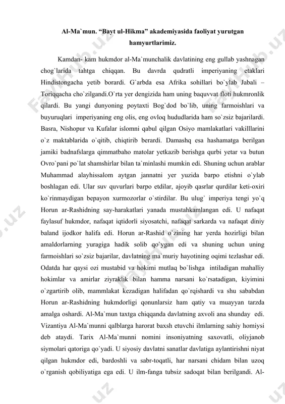 dorli siyosatchi, nafaqat sarkarda va nafaqat diniy baland ijodkor halifa edi. horun ar-rashid o`zining har yerda hozirligi bilan amaldorlarning yuragiga hadik solib qo`ygan edi va shuning uchun uning farmoishlari so`zsiz bajarilar, davlatning ma`muriy hayotining oqimi tezlashar edi. odatda har qaysi ozi mustabid va hokimi mutlaq bo`lishga intiladigan mahalliy hokimlar va amirlar ziyraklik bilan hamma narsani ko`rsatadigan, kiyimini o`zgartirib olib, mammlakat kezadigan halifadan qo`rqishardi va shu sababdan horun ar-rashidning hukmdorligi qonunlarsiz ham qatiy va muayyan tarzda amalga oshardi. al-ma`mun taxtga chiqqanda davlatning axvoli ana shunday edi. vizantiya al-ma`munni qalblarga harorat baxsh etuvchi ilmlarning sahiy homiysi deb ataydi. tarix al-ma`munni nomini insoniyatning saxovatli, oliyjanob siymolari qatoriga qo`yadi. u siyosiy davlatni sanatlar davlatiga aylantirishni niyat qilgan hukmdor edi, bardoshli va sabr-toqatli, har narsani chidam bilan uzoq o`rganish qobiliyatiga ega edi. u ilm-fanga tubsiz sadoqat bilan berilgandi. al-ma`mun bor imkoniyatlarini ishga solib shu paytga qadar arablarga yod bo`lgan yunon dunyosini o`z davlatiga olib kirishiga …