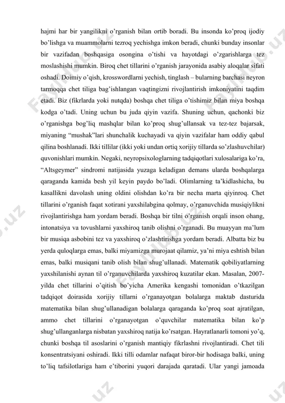 ga osongina o’tishi va hayotdagi o’zgarishlarga tez moslashishi mumkin. biroq chet tillarini o’rganish jarayonida asabiy aloqalar sifati oshadi. doimiy o’qish, krosswordlarni yechish, tinglash – bularning barchasi neyron tarmoqqa chet tiliga bag’ishlangan vaqtingizni rivojlantirish imkoniyatini taqdim etadi. biz (fikrlarda yoki nutqda) boshqa chet tiliga o’tishimiz bilan miya boshqa kodga o’tadi. uning uchun bu juda qiyin vazifa. shuning uchun, qachonki biz o’rganishga bog’liq mashqlar bilan ko’proq shug’ullansak va tez-tez bajarsak, miyaning “mushak”lari shunchalik kuchayadi va qiyin vazifalar ham oddiy qabul qilina boshlanadi. ikki tillilar (ikki yoki undan ortiq xorijiy tillarda so’zlashuvchilar) quvonishlari mumkin. negaki, neyropsixologlarning tadqiqotlari xulosalariga ko’ra, “altsgeymer” sindromi natijasida yuzaga keladigan demans ularda boshqalarga qaraganda kamida besh yil keyin paydo bo’ladi. olimlarning ta’kidlashicha, bu kasallikni davolash uning oldini olishdan ko’ra bir necha marta qiyinroq. chet tillarini o’rganish faqat xotirani yaxshilabgina qolmay, o’rganuvchida musiqiylikni rivojlantirishga ham yordam beradi. boshqa bir tilni o’rganish orqali inson ohang, intonatsiya va tovushlarni yaxshiroq tanib olishni …