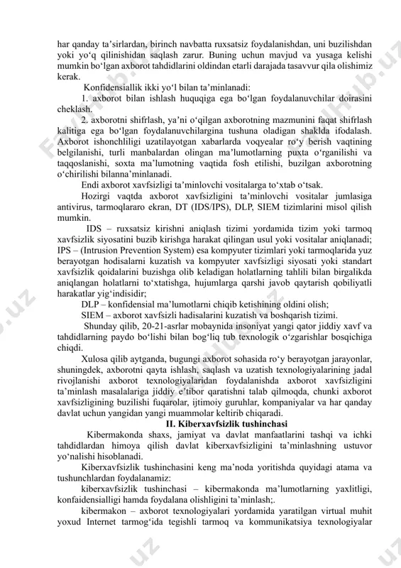 ’lumotlarni chiqib ketishining oldini olish; siem – axborot xavfsizli hadisalarini kuzatish va boshqarish tizimi. shunday qilib, 20-21-asrlar mobaynida insoniyat yangi qator jiddiy xavf va tahdidlarning paydo boʻlishi bilan bogʻliq tub texnologik oʻzgarishlar bosqichiga chiqdi. xulosa qilib aytganda, bugungi axborot sohasida ro‘y berayotgan jarayonlar, shuningdek, axborotni qayta ishlash, saqlash va uzatish texnologiyalarining jadal rivojlanishi axborot texnologiyalaridan foydalanishda axborot xavfsizligini ta’minlash masalalariga jiddiy eʼtibor qaratishni talab qilmoqda, chunki axborot xavfsizligining buzilishi fuqarolar, ijtimoiy guruhlar, kompaniyalar va har qanday davlat uchun yangidan yangi muammolar keltirib chiqaradi. ii. kiberxavfsizlik tushinchasi kibermakonda shaxs, jamiyat va davlat manfaatlarini tashqi va ichki tahdidlardan himoya qilish davlat kiberxavfsizligini ta’minlashning ustuvor yo‘nalishi hisoblanadi. kiberxavfsizlik tushinchasini keng ma’noda yoritishda quyidagi atama va tushunchlardan foydalanamiz: kiberxavfsizlik tushinchasi – kibermakonda ma’lumotlarning yaxlitligi, konfaidensialligi hamda foydalana olishligini ta’minlash;. kibermakon – axborot texnologiyalari yordamida yaratilgan virtual muhit yoxud internet tarmogʻida tegishli tarmoq va kommunikatsiya texnologiyalar yordamida insonlar, programmalar va xizmatlar faoliyati natijasida shakillantirilgan virtual …