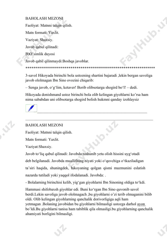 lmasligi ustozga darhol ayon bo’ldi.bu giyohlarni tanisa ham tabiblik qila olmasligi.bu giyohlarning qanchalik ahamiyati borligini bilmasligi. javob to‘liq qabul qilinmaydi:qaysi giyoh oyoq qabarishiga malham bo’lishini bilmaganligida . ****************************************************************** 4-savol birinchi bola birinchilardan giyohlarni terib keldi.faqat savolga javob bera olmadi.yani endi o’rganmoqchiligini aytdi.bolada shogird bo’lish moyilligi bo’lganmikan qanday izohlaysiz __________________________________________________________ baholash mezoni faoliyat: matnni talqin qilish. matn formati: yaxlit. vaziyat:shaxsiy. javob qabil qilinadi: javob qisman qabil qilinadi: javob qabil qilinmaydi *************************************************************** 5-savol hikoyada donishmand ikkinchi bolani sinab xuddi shunday savol beradi.bolaning javobidan xursand bo’ladi.ibn sinoni bolaning qaysi jihatlari uni hursand qilib . shogirdgina emas,farzandlik darajasiga chiqardi ____________________________________________________________ ________________________________________________________________ baholash mezoni faoliyat: matnni talqin qilish. matn formati: yaxlit. vaziyat:shaxsiy. javob to‘liq qabul qilinadi: javobda bolaning xatti-harakati ustozning nafaqaqat topshirig’ini bajarish ,bajarish jarayonida bolada bilim ,qiziqish idrok va tafakkuri bor ekanligini ko’rsatib beruvchi omillarni ko’rsata bilishi va izohlab berish.tabiblikni o’rganishida unda ishqiyoqi balandligi avvalom bor boshlang’ich ta’limga ega ekanligi”tabobatning alifini”bilishi o’rganmoqchi bo’lgan kasbi …