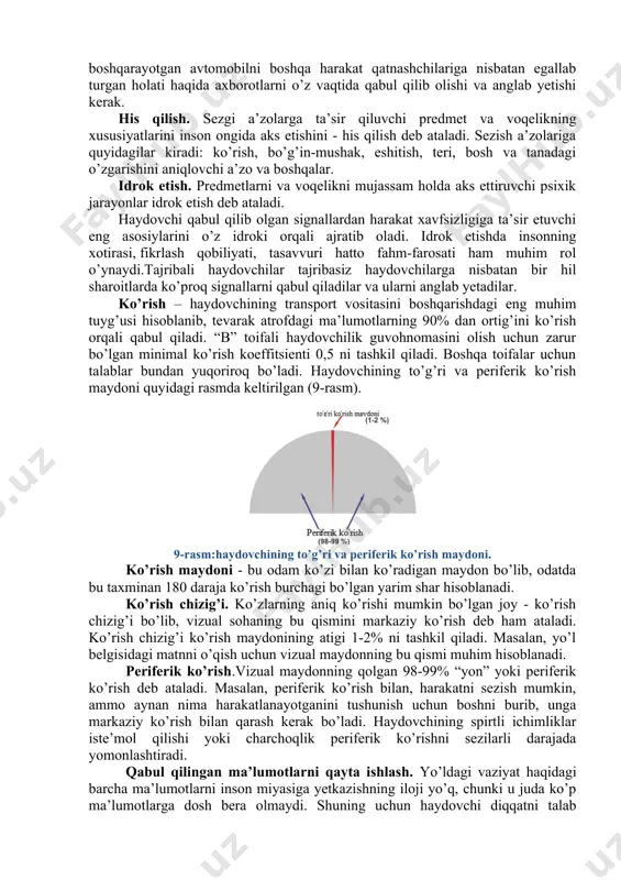 qo’llash yaxshi natijalar beradi. bunga misol qilib yo’l belgilaridagi odamlar, hayvonlar va boshqalarning soyasini aks ettirilishini ko’rsatib o’tish mumkin. signalning joylashuvi. haydovchi qabul qila oladigan signallarning kuchi yoki rangi emas, balki ularning joylashuvi muhim rol o’ynaydi. masalan, yoqilg’i miqdorini kamayib qolganini ko’rsatuvchi qizil chiroqning doim bir joyga joylashuvi va o’sha joyda paydo bo’lishi. signalning harakati. signalni aniqlash va tushinib olishda ularni haydovchiga qay tarzda uzatilishi muhim o’rin tutadi. tovushli signal kuchining vaqt davomida ortib borishini bunga misol qilish mumkin. signalni uzatish vaqti. haydovchi har bir signalni qabul qilib olish va uni anglab yetishi uchun ma’lum bir vaqt (odatda 0.1 s) zarur bo’ladi. agar signalni paydo bo’lish vaqti bu vaqtdan kichik bo’lsa, haydovchi uni anglab ulgurmaydi. haydovchi avtomobilni xavfsiz boshqarishi uchun yo’l sharoiti, o’zi boshqarayotgan avtomobilni boshqa harakat qatnashchilariga nisbatan egallab turgan holati haqida axborotlarni o’z vaqtida qabul qilib olishi va anglab yetishi kerak. his qilish. sezgi a’zolarga ta’sir qiluvchi predmet …