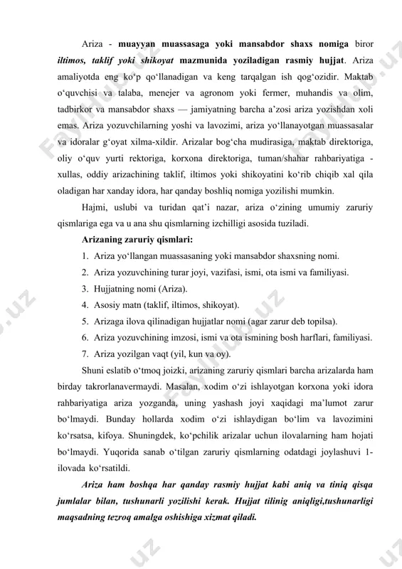 ba, menejer va agronom yoki fermer, muhandis va olim, tadbirkor va mansabdor shaxs — jamiyatning barcha a’zosi ariza yozishdan xoli emas. ariza yozuvchilarning yoshi va lavozimi, ariza yo‘llanayotgan muassasalar va idoralar g‘oyat xilma-xildir. arizalar bog‘cha mudirasiga, maktab direktoriga, oliy o‘quv yurti rektoriga, korxona direktoriga, tuman/shahar rahbariyatiga - xullas, oddiy arizachining taklif, iltimos yoki shikoyatini ko‘rib chiqib xal qila oladigan har xanday idora, har qanday boshliq nomiga yozilishi mumkin. hajmi, uslubi va turidan qat’i nazar, ariza o‘zining umumiy zaruriy qismlariga ega va u ana shu qismlarning izchilligi asosida tuziladi. arizaning zaruriy qismlari: 1. ariza yo‘llangan muassasaning yoki mansabdor shaxsning nomi. 2. ariza yozuvchining turar joyi, vazifasi, ismi, ota ismi va familiyasi. 3. hujjatning nomi (ariza). 4. asosiy matn (taklif, iltimos, shikoyat). 5. arizaga ilova qilinadigan hujjatlar nomi (agar zarur deb topilsa). 6. ariza yozuvchining imzosi, ismi va ota ismining bosh harflari, familiyasi. 7. ariza yozilgan vaqt (yil, kun va oy). shuni …