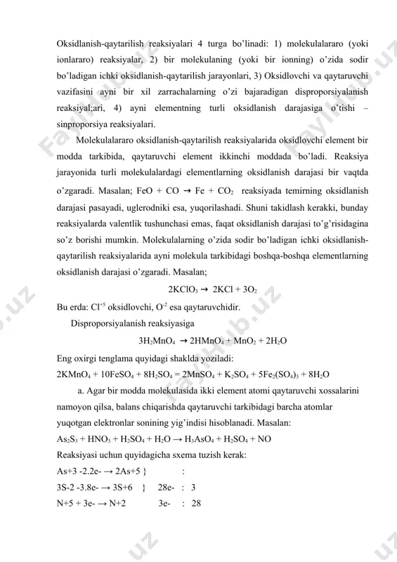 -qaytarilish reaksiyalari 4 turga bo’linadi: 1) molekulalararo (yoki ionlararo) reaksiyalar, 2) bir molekulaning (yoki bir ionning) o’zida sodir bo’ladigan ichki oksidlanish-qaytarilish jarayonlari, 3) oksidlovchi va qaytaruvchi vazifasini ayni bir xil zarrachalarning o’zi bajaradigan disproporsiyalanish reaksiyal;ari, 4) ayni elementning turli oksidlanish darajasiga o’tishi – sinproporsiya reaksiyalari. molekulalararo oksidlanish-qaytarilish reaksiyalarida oksidlovchi element bir modda tarkibida, qaytaruvchi element ikkinchi moddada bo’ladi. reaksiya jarayonida turli molekulalardagi elementlarning oksidlanish darajasi bir vaqtda o’zgaradi. masalan; feo + co → fe + co2 reaksiyada temirning oksidlanish darajasi pasayadi, uglerodniki esa, yuqorilashadi. shuni takidlash kerakki, bunday reaksiyalarda valentlik tushunchasi emas, faqat oksidlanish darajasi to’g’risidagina so’z borishi mumkin. molekulalarning o’zida sodir bo’ladigan ichki oksidlanish-qaytarilish reaksiyalarida ayni molekula tarkibidagi boshqa-boshqa elementlarning oksidlanish darajasi o’zgaradi. masalan; 2kclo3 → 2kcl + 3o2 bu erda: cl+5 oksidlovchi, o-2 esa qaytaruvchidir. disproporsiyalanish reaksiyasiga 3h2mno4 → 2hmno4 + mno2 + 2h2o eng oxirgi tenglama quyidagi shaklda yoziladi: 2kmno4 + 10feso4 + 8h2so4 = 2mnso4 + …