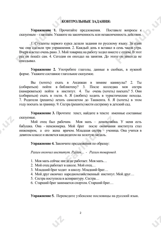 ошим организатором, он умный. контрольные задания: упражнение 1. прочитайте предложения. поставьте вопросы к сказуемым – глаголам. укажите на законченность или незаконченность действия. 1. студенты первого курса делали задания по русскому языку. за один час они сделали три упражнения. 2. каждый день я вставал в семь часов утра. вчера я встал очень рано. 3. мой товарищ на работу ходил вместе с отцом. в этот раз он пошёл сам. 4. сегодня он опоздал на занятия. до этого он никогда не опаздывал. упражнение 2. употребите глаголы, данные в скобках, в нужной форме. укажите составное глагольное сказуемое. вы (хотеть) ехать в андижан в зимние каникулы? 2. ты (собираться) пойти в библиотеку? 3. после колледжа моя сестра (намереваться) пойти в институт. 4. ты очень (хотеть) поехать? 5. они (собираться) ехать в гости. 6. я (любить) ходить в туристические походы. 7. родители (решить) летать самолетом до ташкента. 8. я (хотеть) в этом году поехать за границу. …