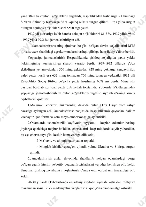 yoppasiga jamoalashtirish va quloq xo'jaliklarini tugatish siyosati o'zining xunuk oqibatlarini qoldirdi: 1.ma'lumki, chorizm hukmronligi davrida butun o'rta osiyo xom ashyo bazasiga aylangan edi. jamoalashtirish natijasida respublikamiz qaytadan, balkim kuchaytirilgan formada xom ashyo omborxonasiga aylantirildi. 2.odamlarda ishonchsizlik kayfiyatini uyg'otdi, ko'plab odamlar boshqa joylarga qochishga majbur bo'ldilar, chorvalarni ko'p miqdorda suyib yubordilar, bu esa chorva tuyog'ini keskin kamayishiga olib keldi. 3.ma'naviy va ahloqiy qadriyatlar toptaldi. 4.minglab kishilar qatag'on qilindi, yohud ukraina va sibirga surgun qilindi. 5.jamoalashtirish asrlar davomida shakllanib kelgan odamlardagi yerga bo'lgan egalik hissini yo'qotib, begonalik xislatlarini vujudga kelishiga olib keldi. umuman qishloq xo'jaligini rivojlantirish o'rniga oxir oqibat uni tanazzulga olib keldi. 20-30 yillarda o'zbekistonda «madaniy inqilob» siyosati «shaklan milliy va mazmunan sosialistik» madaniyatni rivojlantirish qobig'iga o'rab amalga oshirildi. ma'lumki, o'zbek xalqi boy madaniy merosga ega bo'lib, u asrlar mobaynida sayqal topib kelgan. sho'ro mustamlakachilari chorizm siyosatini davom ettirib, o'zbek xalqining boy madaniyatiga hujum uyushtirdilar, chunki ular xalqimizni ma'naviy, madaniy, tarixiy …