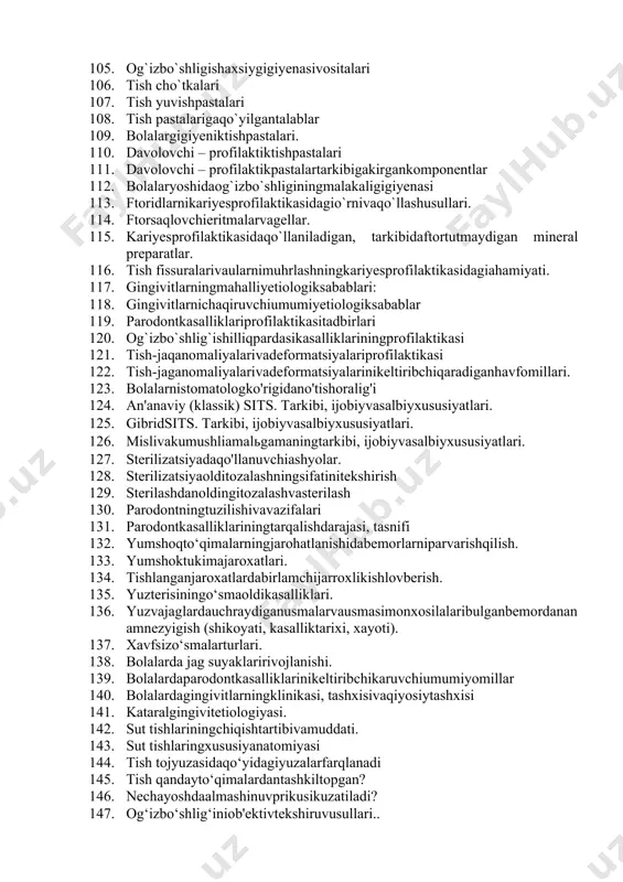 `rsatkichi 91. gingivitko`rsatkichi (pma). 92. рma ko`rsatkichinibaholashmezoni 93. og`izbo`shlig`igigiyenasinibaholash 94. grin-vermilonko`rsatkichi 95. tish yumshoqkarashlarinibaholashmezonlarivakodlari 96. tish toshlarinibaholashmezonlarivakodlari 97. og`izbo`shlig`igigiyenasiningsamaradorlikko`rsatkichi 98. stomatologikkasalliklarprofilaktikasiusullari. 99. ratsionalovqatlanishningkariyesprofilaktikasidagio`rni 100. og`izbo`shlig`igigiyenasiqoidalari 101. fones (fones) usulidatishlarnitozalash 102. leonard (leonard) usuli 103. charter (charters) usuli 104. g.n.paxomovusuli (standarttozalashusuli) 105. og`izbo`shligishaxsiygigiyenasivositalari 106. tish cho`tkalari 107. tish yuvishpastalari 108. tish pastalarigaqo`yilgantalablar 109. bolalargigiyeniktishpastalari. 110. davolovchi – profilaktiktishpastalari 111. davolovchi – profilaktikpastalartarkibigakirgankomponentlar 112. bolalaryoshidaog`izbo`shliginingmalakaligigiyenasi 113. ftoridlarnikariyesprofilaktikasidagio`rnivaqo`llashusullari. 114. ftorsaqlovchieritmalarvagellar. 115. kariyesprofilaktikasidaqo`llaniladigan, tarkibidaftortutmaydigan mineral preparatlar. 116. tish fissuralarivaularnimuhrlashningkariyesprofilaktikasidagiahamiyati. 117. gingivitlarningmahalliyetiologiksabablari: 118. gingivitlarnichaqiruvchiumumiyetiologiksabablar 119. parodontkasalliklariprofilaktikasitadbirlari 120. og`izbo`shlig`ishilliqpardasikasalliklariningprofilaktikasi 121. tish-jaqanomaliyalarivadeformatsiyalariprofilaktikasi 122. tish-jaganomaliyalarivadeformatsiyalarinikeltiribchiqaradiganhavfomillari. 123. bolalarnistomatologko'rigidano'tishoralig'i 124. an'anaviy (klassik) sits. tarkibi, ijobiyvasalbiyxususiyatlari. 125. gibridsits. tarkibi, ijobiyvasalbiyxususiyatlari. 126. mislivakumushliamalьgamaningtarkibi, ijobiyvasalbiyxususiyatlari. 127. sterilizatsiyadaqo'llanuvchiashyolar. 128. sterilizatsiyaolditozalashningsifatinitekshirish 129. sterilashdanoldingitozalashvasterilash 130. parodontningtuzilishivavazifalari 131. par