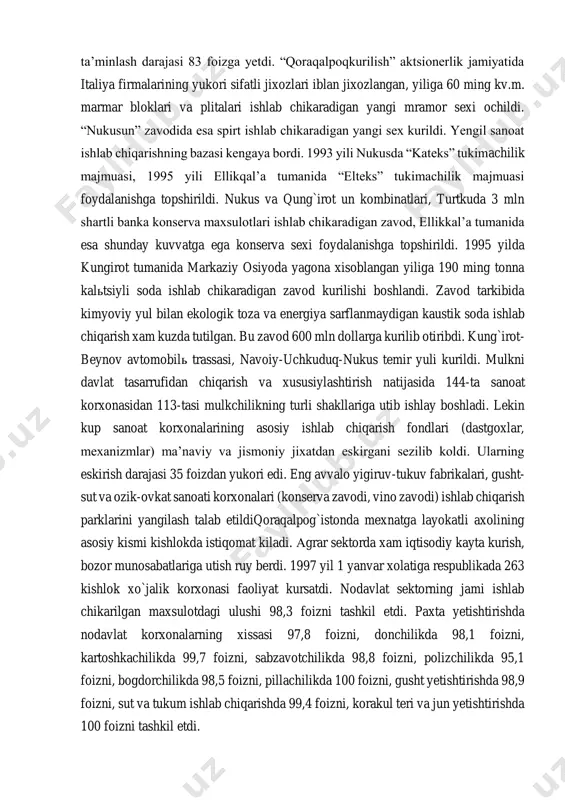 h kupaydi. yig`ma temir-beton konstruktsiyalari va detallari, toshdan bezakli materiallar tayyorlash, kandolatchilik maxsulotlari, usimlik yogi, uzum vinosi, salkin ichimliklar, orok, osh tuzi ishlab chiqarish usdi. sanoatda bir kator ijobiy uzgarishlar yuz berdi. jumladan, 1995 yilda xo`jayli shahrida shisha idishlar zavodi kurilib foydalanishga topshirildi. 1996 yilda kungirotda “urga” gaz sanoati korxonasida gaz kondensati va tabiiy gaz kazib chikarilishi boshlab yuborildi. axolini gaz bilan taʼminlash darajasi 83 foizga yetdi. “qoraqalpoqkurilish” aktsionerlik jamiyatida italiya firmalarining yukori sifatli jixozlari iblan jixozlangan, yiliga 60 ming kv.m. marmar bloklari va plitalari ishlab chikaradigan yangi mramor sexi ochildi. “nukusun” zavodida esa spirt ishlab chikaradigan yangi sex kurildi. yengil sanoat ishlab chiqarishning bazasi kengaya bordi. 1993 yili nukusda “kateks” tukimachilik majmuasi, 1995 yili ellikqalʼa tumanida “elteks” tukimachilik majmuasi foydalanishga topshirildi. nukus va qung`irot un kombinatlari, turtkuda 3 mln shartli banka konserva maxsulotlari ishlab chikaradigan zavod, ellikkalʼa tumanida esa shunday kuvvatga ega konserva sexi foydalanishga topshirildi. 1995 yilda kungirot …