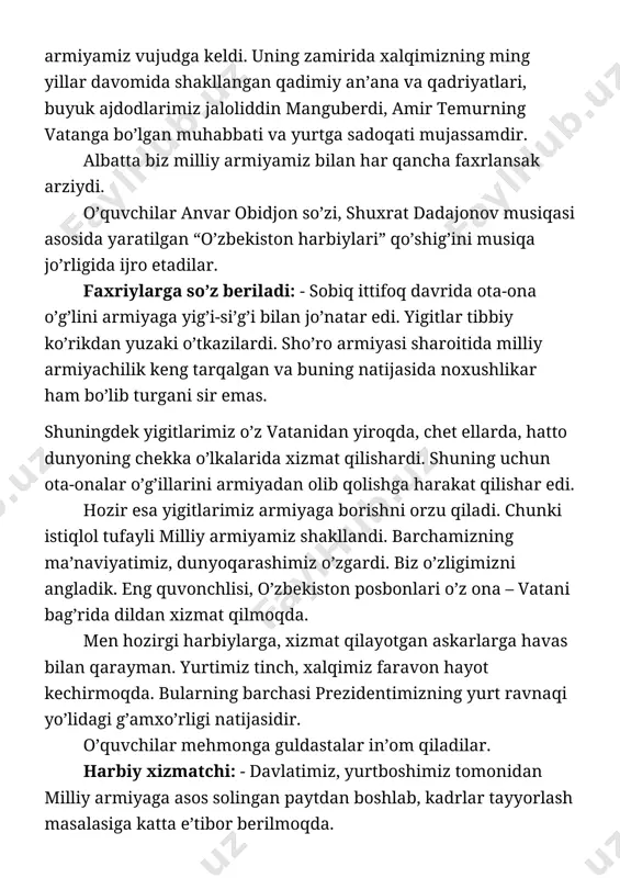 asida prezidentimizning farmoniga ko’ra, o’z kasbining fidoyilari bo’lgan harbiy xizmatchilarning bir guruhi orden, medal va faxriy unvonlar bilan taqdirlanishi, ularning yashashlari uchun barcha qulayliklarga ega bo’lgan yangi uy joy bilan ta’minlanishi harbiylarga qaratilgan davlatimiz va yurtboshimizning ulkan e’tiboridir. bunga javoban men o’z kasb mahoratimni va malakamni yanada oshirib, yurtimiz tinchligini ta’minlashdek sharafli ishda vatanimga, xalqimga hamisha jondan xizmat qilaman. o’quvchilar harbiy xizmatchiga guldastalar in’om qiladilar. “andijon polkasi“ kuyiga o’g’il va qizlar raqsga tushadilar. harbiy askar: - davlatimiz tomonidan muddatli harbiy xizmatni o’tayotgan askarlarga ko’pgina imtiyozlar berilgan. jumladan, namunali xulqi, intellektual salohiyatli, astoydil xizmati bilan boshqalarga o’rnak bo’lgan askarlarga oliy o’quv yurtlariga kirishlari uchun tavsiyanomalar berildi. bunda ular oliy ta’lim muassalariga kirish uchun yig’iladigan maksimal ballning 25 foizi, ya’ni 56,7 balliga imtiyozli ravishda ega bo’ladilar. bu esa yurtboshimiz tomonidan biz askarlarga ko’rsatilayotgan yuksak e’tibor va g’amxo’rlik samarasidir. bularning barchasi biz yoshlarni ona vatanimizni asrab-avaylashga, uning shuhratini yanada yuksaltirish yo’lida o’qib-izlanishga va …