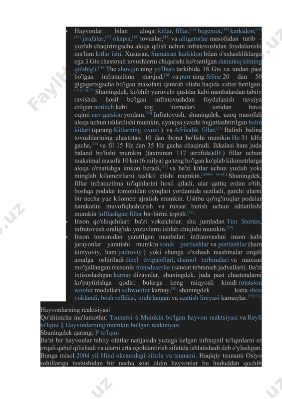 a 18 gts va undan past bo'lgan infratuzilma mavjud,[20] va purr ning feline 20 dan 50 gigagertsgacha bo'lgan masofani qamrab olishi haqida xabar berilgan.[21][22][23] shuningdek, ko'chib yuruvchi qushlar kabi manbalardan tabiiy ravishda hosil bo'lgan infratovushdan foydalanish tavsiya etilgan notinch kabi tog 'tizmalari ustidan havo oqimi navigatsion yordam.[24] infratovush, shuningdek, uzoq masofali aloqa uchun ishlatilishi mumkin, ayniqsa yaxshi hujjatlashtirilgan balin kitlari (qarang kitlarning ovozi ) va afrikalik fillar.[25] balinli balina tovushlarining chastotasi 10 dan iborat bo'lishi mumkin hz 31 khz gacha,[26] va fil 15 hz dan 35 hz gacha chaqiradi. ikkalasi ham juda baland bo'lishi mumkin (taxminan 117 atrofida)db ) fillar uchun maksimal masofa 10 km (6 milya) ga teng bo'lgan ko'plab kilometrlarga aloqa o'rnatishga imkon beradi,[27] va ba'zi kitlar uchun yuzlab yoki minglab kilometrlarni tashkil etishi mumkin.[iqtibos kerak ] shuningdek, fillar infratuzilma to'lqinlarini hosil qiladi, ular qattiq erdan o'tib, boshqa podalar tomonidan oyoqlari yordamida seziladi, garchi ularni bir necha yuz …