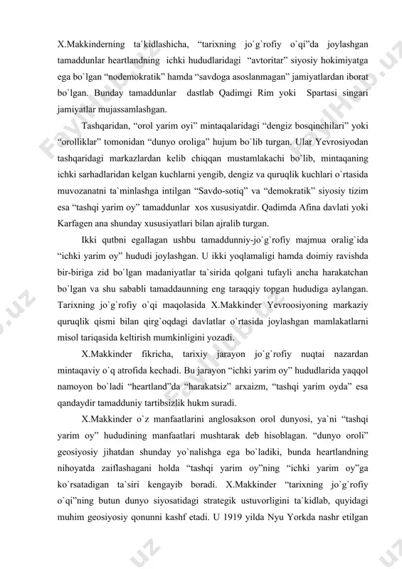 viy o`q atrofida kechadi. bu jarayon “ichki yarim oy” hududlarida yaqqol namoyon bo`ladi “heartland”da “harakatsiz” arxaizm, “tashqi yarim oyda” esa qandaydir tamadduniy tartibsizlik hukm suradi. x.makkinder o`z manfaatlarini anglosakson orol dunyosi, ya`ni “tashqi yarim oy” hududining manfaatlari mushtarak deb hisoblagan. “dunyo oroli” geosiyosiy jihatdan shunday yo`nalishga ega bo`ladiki, bunda heartlandning nihoyatda zaiflashagani holda “tashqi yarim oy”ning “ichki yarim oy”ga ko`rsatadigan ta`siri kengayib boradi. x.makkinder “tarixning jo`g`rofiy o`qi”ning butun dunyo siyosatidagi strategik ustuvorligini ta`kidlab, quyidagi muhim geosiyosiy qonunni kashf etadi. u 1919 yilda nyu yorkda nashr etilgan “demokratik ideallar va voqelik” asarida “kimki sharqiy yevropani nazorat qilsa, heartland`da ustunlik qiladi; kim heartland`da ustunlik qilsa “dunyo oroli”da ustunlik qiladi; kimki “dunyo oroli”da ustunlik qilsa dunyo miqyosidagi ustunlikka erishadi”, deb yozgan edi. siyosiy nuqtai nazaridan qaraganda bu hol rossiyaning strategik yetakchiligini tan olishni anglatar edi. x.makkinder “tarixning jo`g`rofiy o`qi” maqolasida bu haqda shunday deb yozadi: “germaniyaning yevropadagi o`rni qanday bo`lsa rossiya butun dunyo …