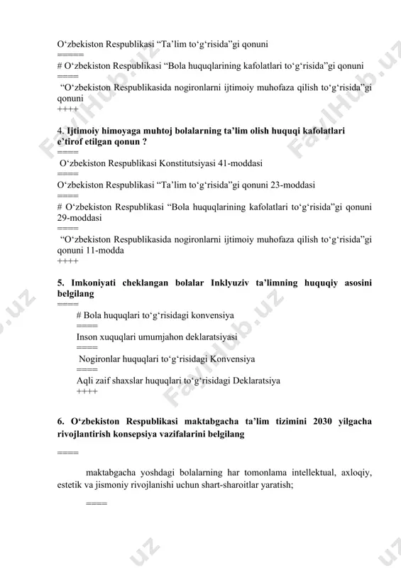 iston respublikasi “ta’lim to‘g‘risida”gi qonuni 23-moddasi ==== # o‘zbekiston respublikasi “bola huquqlarining kafolatlari to‘g‘risida”gi qonuni 29-moddasi ==== “o‘zbekiston respublikasida nogironlarni ijtimoiy muhofaza qilish to‘g‘risida”gi qonuni 11-modda ++++ 5. imkoniyati cheklangan bolalar inklyuziv ta’limning huquqiy asosini belgilang ==== # bola huquqlari to‘g‘risidagi konvensiya ==== inson xuquqlari umumjahon deklaratsiyasi ==== nogironlar huquqlari to‘g‘risidagi konvensiya ==== aqli zaif shaxslar huquqlari to‘g‘risidagi deklaratsiya ++++ 6. o‘zbekiston respublikasi maktabgacha ta’lim tizimini 2030 yilgacha rivojlantirish konsepsiya vazifalarini belgilang ==== maktabgacha yoshdagi bolalarning har tomonlama intellektual, axloqiy, estetik va jismoniy rivojlanishi uchun shart-sharoitlar yaratish; ==== maktabgacha ta’lim tizimiga innovatsiyalarni, ilg‘or pedagogik va axborot-kommunikatsiya texnologiyalarini joriy etish; ==== maktabgacha ta’lim muassasalarida bolalarning sog‘lom va balanslashtirilgan ovqatlanishini, sifatli tibbiy parvarishini ta’minlash; ===== #hamma javoblar to‘g‘ri ++++ 7. inklyuziv ta’limni rivojlantirishga taalluqli bo‘lmagan qatorni belgilang ==== rivojlanishida jismoniy yoki ruhiy buzilishlari bo‘lgan bolalar ta’limining kompleks texnologiyalarini ishlab chiqish; ===== inklyuziv ta’lim, eng yangi reabilitatsiya va abilitatsiya usullarini keng joriy etish; …