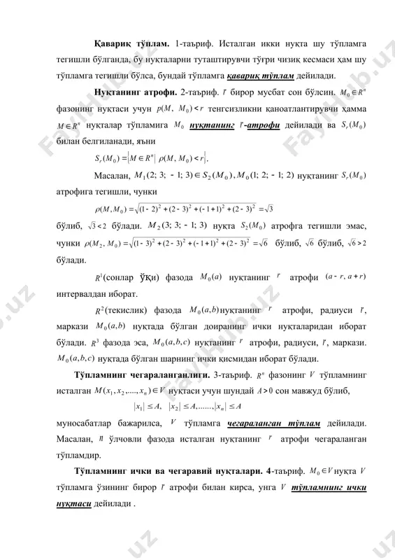 сон бўлсин. фазонинг нуқтаси учун тенгсизликни қаноатлантирувчи ҳамма нуқталар тўпламига нуқтанинг -атрофи дейилади ва билан белгиланади, яъни . масалан, нуқтанинг атрофига тегишли, чунки бўлиб, бўлади. нуқта атрофга тегишли эмас, чунки бўлиб, бўлиб, бўлади. (сонлар ўқи) фазода нуқтанинг атрофи интервалдан иборат. (текислик) фазода нуқтанинг атрофи, радиуси , маркази нуқтада бўлган доиранинг ички нуқталаридан иборат бўлади. фазода эса, нуқтанинг атрофи, радиуси, , маркази. нуқтада бўлган шарнинг ички қисмидан иборат бўлади. тўпламнинг чегараланганлиги. 3-таъриф. фазонинг тўпламнинг исталган нуқтаси учун шундай сон мавжуд бўлиб, муносабатлар бажарилса, тўпламга чегараланган тўплам дейилади. масалан, ўлчовли фазода исталган нуқтанинг атрофи чегараланган тўпламдир. тўпламнинг ички ва чегаравий нуқталари. 4-таъриф. нуқта тўпламга ўзининг бирор атрофи билан кирса, унга тўпламнинг ички нуқтаси дейилади . 5-таъриф. нуқта ўзининг ҳар бир атрофида тўпламга тегишли бўлган ҳамда тегишли бўлмаган нуқталар билан кирса, нуқтага тўпламнинг чегаравий нуқтаси дейилади . тўпламнинг қуюқланиш нуқтаси. 6-таъриф. нуқтанинг ихтиёрий атрофи тўпламнинг нуқтадан фарқли чексиз кўп нуқталари ( нуқтадан фарқли)ни …